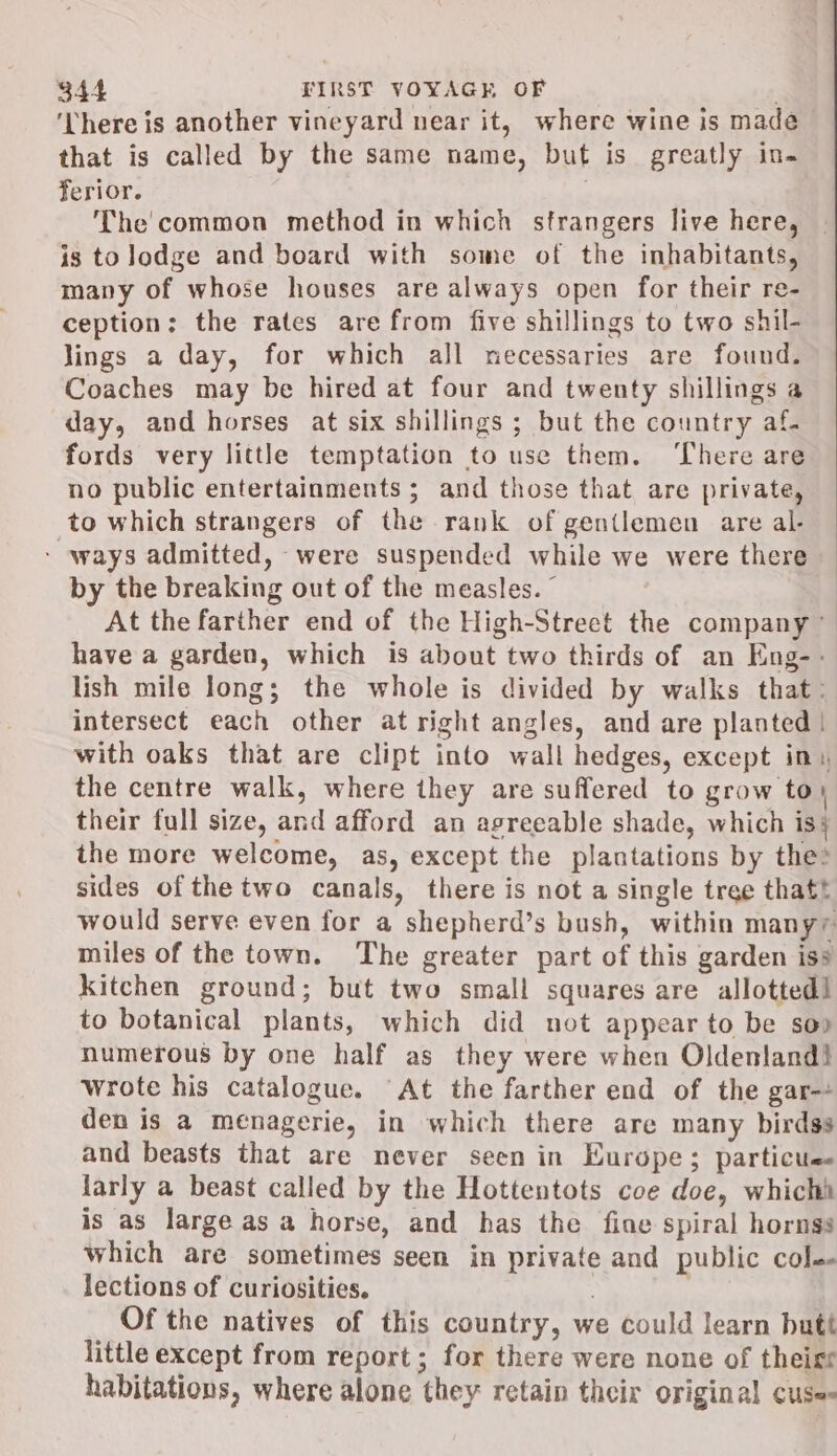 ‘here is another vineyard near it, where wine is made that is called by the same name, but is greatly in- ferior. | The'common method in which strangers live here, is tolodge and board with some of the inhabitants, many of whose houses are always open for their re- ception; the rates are from five shillings to two shil- lings a day, for which all necessaries are found. Coaches may be hired at four and twenty shillings a day, and horses at six shillings ; but the country af. fords very little temptation to use them. ‘There are no public entertainments ; and those that are private, to which strangers of the rank of gentlemen are al- - ways admitted, were suspended while we were there by the breaking out of the measles. © At the farther end of the High-Street the company” have a garden, which is about two thirds of an Eng-- lish mile long; the whole is divided by walks that: intersect each other at right angles, and are planted | with oaks that are clipt into wall hedges, except in, the centre walk, where they are suffered to grow to} their full size, and afford an agreeable shade, which is} the more welcome, as, except the plantations by thes sides ofthe two canals, there is not a single tree thatt would serve even for a shepherd’s bush, within manyy miles of the town. The greater part of this garden iss kitchen ground; but two small squares are allotted! to botanical plants, which did not appear to be sop numerous by one half as they were when Oldenland! wrote his catalogue. At the farther end of the gar- den is a menagerie, in which there are many birdss and beasts that are never seen in Europe; particue- larly a beast called by the Hottentots coe doe, whichi is as large as a horse, and has the fine spiral hornss which are sometimes seen in private and public col lections of curiosities. Of the natives of this country, we could learn butt little except from report; for there were none of theigr habitations, where alone they retain their original cuse-