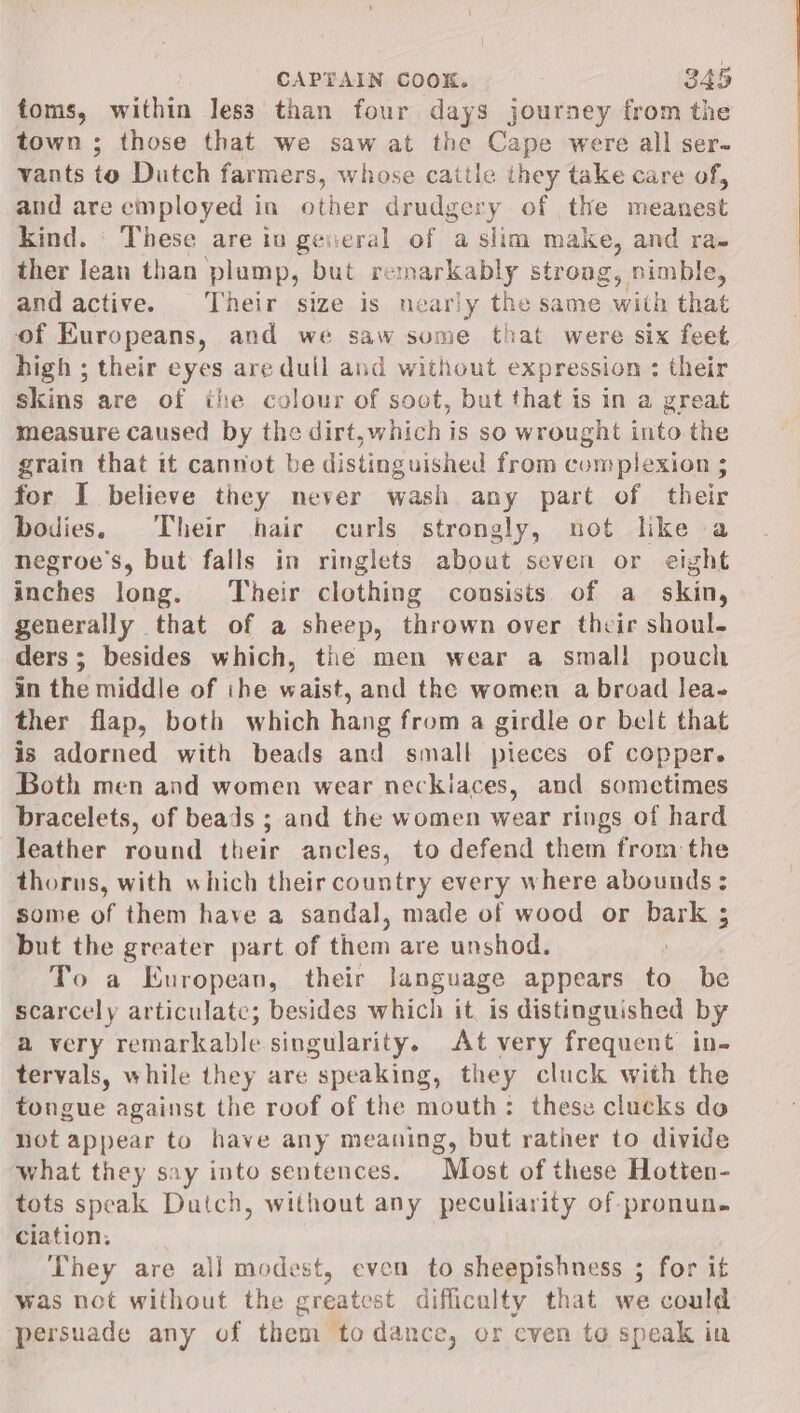 foms, within less than four days journey from the town ; those that we saw at the Cape were all ser- vants to Dutch farmers, whose caitle they take care of, and are employed in other drudgery of the meanest kind. These are in gevieral of a slim make, and ra- ther lean than plump, but remar kably strong, nimble, and active. Their size is nearly the same with that of Europeans, and we saw sume that were six feet high ; their eyes are dull and without expression ;: their skins are of ihe colour of soot, but that is in a great measure caused by the dirt, which is so wrought into the grain that it cannot be distinguished from complexion ; for I believe they never wash any part of their bodies, Their hair curls strongly, not like a negroe’s, but falls in ringlets about seven or eight inches long. Their clothing consists of a skin, generally that of a sheep, thrown over their shoul. ders ; besides which, the men wear a small pouch in the middle of the waist, and the women a broad lea- ther flap, both which hang from a girdle or belt that is adorned with beads and small pieces of copper. Both men and women wear neckiaces, and sometimes bracelets, of beads ; and the women wear rings of hard leather round their ancles, to defend them from the thorns, with which their country every where abounds : some of them have a sandal, made of wood or bark 5 but the greater part of them are unshod. To a European, their language appears to be scarcely articulate; besides which it. is distinguished by a very remarkable singularity. At very frequent in- tervals, while they are speaking, they cluck with the tongue against the roof of the mouth: these clucks do not appear to have any meaning, but rather to divide what they say into sentences. Most of these Hotten- tots speak Dutch, without any peculiarity of pronun. ciation. They are al] modest, even to sheepishness ; for it was not without the greatest difficulty that we could persuade any of them to dance, or cven to speak in