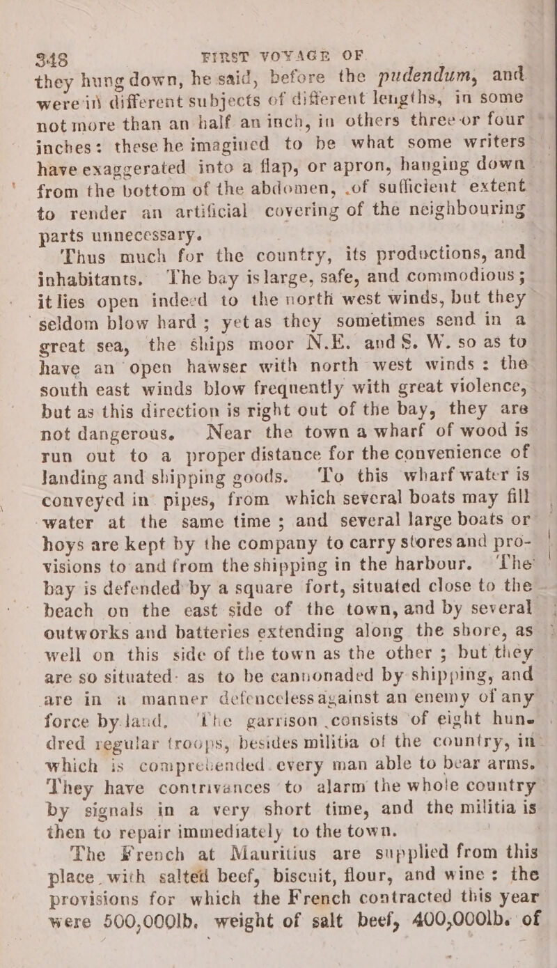 they hung down, he said, before the pudendum, and were il different subjects of different lengths, in some not more than an half aninch, in others three or four © inches: these he imagined to be what some writers have exaggerated into a flap, or apron, hanging down from the bottom of the abdomen, .of sufficient extent to render an artificial covering of the neighbouring parts unnecessary. | Thus much for the country, its productions, and inhabitants. The bay islarge, safe, and commodious ; itlies open indecd to the north west winds, but they ‘geldom blow hard; yetas they sometimes send in a great sea, the ships moor N.E. and &amp;. W. so as to have an open hawser with north west winds : the south east winds blow frequently with great violence, but as this direction is right out of the bay, they are not dangerous. Near the town a wharf of wood is run out to a proper distance for the convenience of landing and shipping goods. ‘To this wharf water is conveyed in pipes, from which several boats may fill water at the same time ; and several large boats or — hoys are kept by the company to carry stores and pro- | visions to and from the shipping in the harbour. ‘The | beach on the east side of the town, and by several outworks and batteries extending along the shore, as ° well on this side of the town as the other ; but they — are so situated: as to be cannonaded by shipping, and are in a manner defenceless against an enemy of any force by land, ‘ihe garrison consists of eight hun. dred regular troops, besides militia of the country, ine which is compretended. every man able to bear arms. They have contrivances to alarm the whole country by signals in a very short time, and the militia is then to repair immediately to the town. . The French at Mauritius are supplied from this place with salted beef, biscuit, flour, and wine: the provisions for which the French contracted this year were 500,000Ib, weight of salt beef, 400,000lb. of