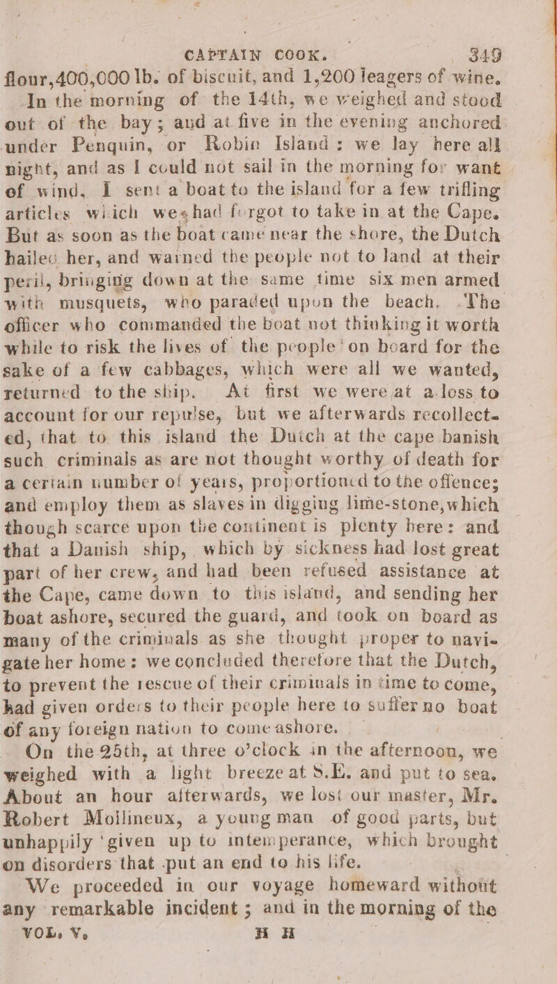 flour, 400, 000 Ib. of biscuit, and 1,200 leagers of wine. In the morning of the 14th, we v eighed and stood out of the bay; aud ai five in the evening anchored: under Penquin, or Robin Island: we day here all night, and as I could not sail in the morning for want of wind, I sent a boat to the island for a few trifling articles wiich weshad forgot to take in at the Cape. But as soon as the hoatcame near the shore, the Dutch hailec her, and warmed the people not to land at their peril, bringing down at the same time six men armed with musquets, who paraded upon the beach, .The officer who commanded the boat not thinking it worth while to risk the lives of the pe ople ‘on board for the sake of a few cabbages, which were all we wanted, returned tothe skip. At first we were at a-loss ‘a account for our repulse, but we afterwards recollects ed, that to this island the Duich at the cape banish such criminals as are not thought worthy of death for a ceriain number of yeais, proportioncd to the offence; and employ them as slaves in digging lime-stone,which though scarce upon tie continent is plenty here: and that a Danish ship, which by sickness had lost great part of her crew, and had been refused assistance at the Cape, came down to. this island, and sending her boat ashore, secured the guard, and took on beard as many of the criminals as she thought proper to navi- gate her home: we concluded therefore that the Dutch, to prevent the rescue of their criminals in time to Comme, had given orders to their people here to sufferno boat of any foreign nation to come ashore. } On the 24th, at three o’clock in the afternoon, we weighed with a light breezeat S.E. and put to sea, About an hour afterwards, we los our master, Mr. Robert Moilineux, a young man of good parts, but uphappily ‘given up to intemperance, which brought on disorders that put an end to his life. We proceeded in our voyage homeward without any remarkable incident ; and in the morning of the VOL, V. HH ,