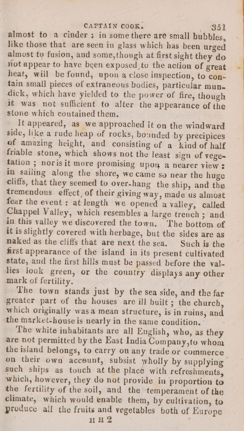 almost to a cinder; in some there are small bubbles, like those that are seen in glass which has been urged almost to fusion, and some,though at first sight they do not appear to have been exposed to the action of great heat, will be found, upon a close inspection, to con- tain small pieces of extraneous bodies, particular mune= dick, which have yielded to the power of fire, though it was not sufficient to alter the appearance of the stone which contained them. It appeared, as we approached it on the windward side, like a rude heap of rocks, bounded by precipices ef amazing height, and consisting of a kind of half ‘friable stone, which shows not the least sign of veges tation ; norisit more promising upon a nearer view : in sailing along the shore, we came so near the huge cliffs, that they seemed to over-hang the ship, and the tremendous effect, of their giving way, made us almost fear the event : at length we opened a valley, called Chappel Valley, which resembles a large trench ; and in this valley we discovered the town. ‘Che bottom of it is slightly covered with herbage, but the sides are as naked as the cliffs that are next the sea. Such is the first appearance of the island in its present cultivated state, and the first hills must be passed before the val- lies look green, or the country displays any other mark of fertility. The town stands just by the sea side, and the far greater part of the houses are ill built; the church, which originally wasa mean structure, is in ruins, and the market-house is nearly in the same condition. - The white inhabitants are all English, who, as they are not permitted by the East India Company,to whom the island belongs, to carry on any trade or commerce on their own account, subsist wholly by supplying such ships as touch at the place with refreshments, which, however, they do not provide in proportion to the fertility of the soil, and the temperament of the climate, which would enable them, by cultivation, to produce all the fruits and vegetables both of Europe HH?