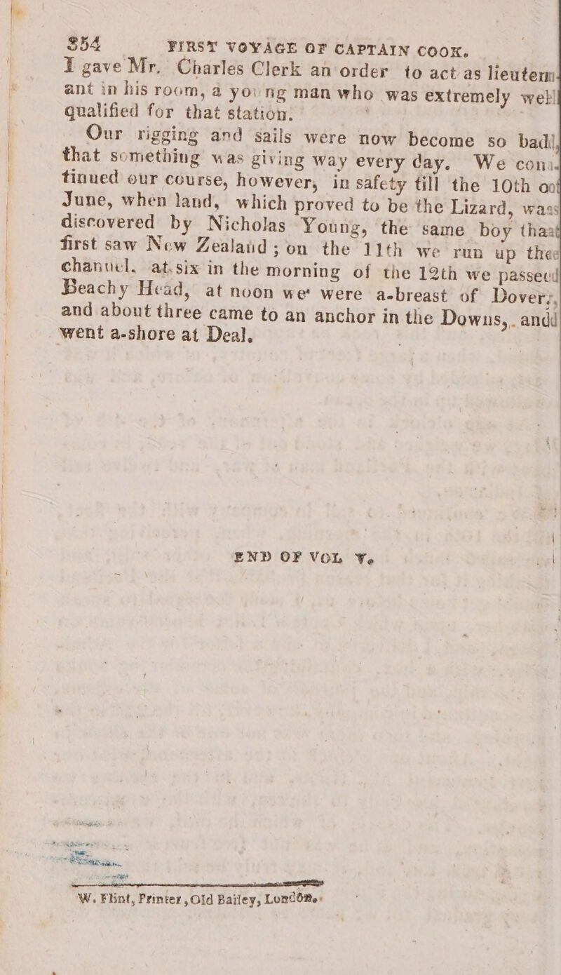 S54 FIRST VOYAGE OF CAPTAIN COOK. I gave Mr. Charles Clerk an order to act as lieutem ant in his room, a yo. ng man who was extremely web! gualified for that station: Our rigging and sails were now become so bad that something was giving Way every day. We con. tinued our course, however, in safety till the 10th oo June, when land, which proved to be the Lizard, wass discovered by Nicholas Young, the same boy thaa first saw New Zealatid; on the 11th we run up thee chanuel. at.six in the morning of the 12th we passevil Beachy Head, at noon wet were a-breast of Dover;, and about three came to an anchor in the Downs, andi went a-shore at Deal. —— END OF VOL Y. el a ced ae is Sanson. wigtae W. Flint, Printer , Old Bailey, LumdO®e: