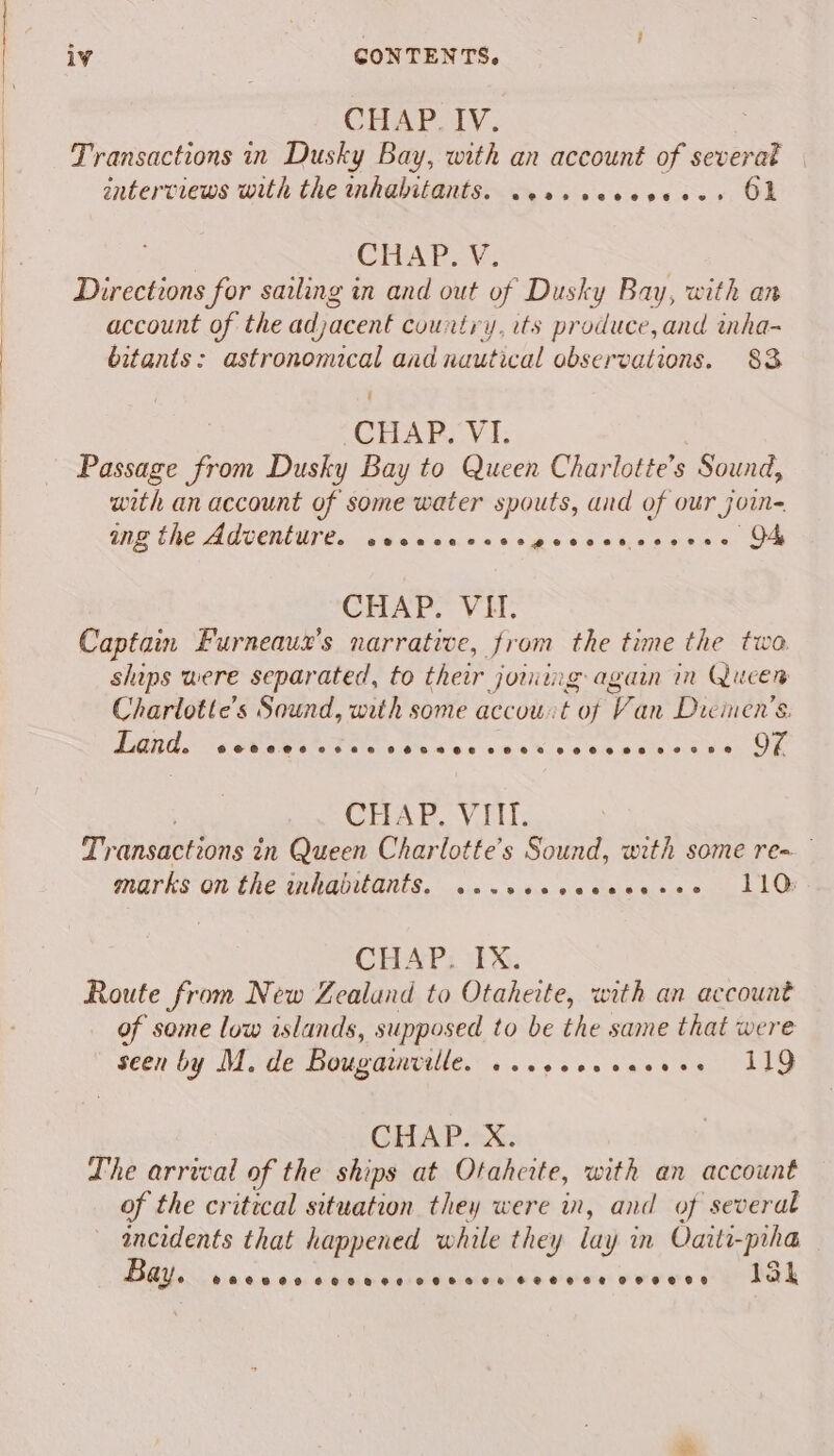 CHAPUIV. Transactions in Dusky Bay, with an account of severak . enterviews with the inhabitants. .essseceseees OL CHAP. V. Directions for sailing in and out of Dusky Bay, with an account of the adjacent country, its produce, and wnha- bitants: astronomical and nautical observations. 83 CHAP. V1. Passage from Dusky Bay to Queen Charlotte’s Sound, with an account of some water spouts, and of our join ing the AMVENUTE. swecenscerpoecsctzcsyene OF CHAP. VHT. Captain Furneauxz's narrative, from the time the twa ships were separated, to their joring again in Queen Charlotte's Sound, with some accouit of Van Diemen’s: Land. OCOCHCHO SHAH PEO RHE SCHOLL LOCH OB LOMO KE OF CHAP. VIII. Uy ansactions tn Queen Charlotte's Sound, with some re~ marks on the inhabitants. ...seeceeeeee» 110 CHAP. IX. Route from New Zealand to Otaheite, with an account of some low islands, supposed to be the same that were seen by M. de Bougawille. «..eeececcees 119 GHAP.*:X: Lhe arrvcal of the ships at Otahcite, with an account of the critical situation they were in, and of several ee that happened while they lay 3 in Oaiti-piha ay @seeoeoneeoeegeve COR SCH CHEHHEe OHHH HD 15k