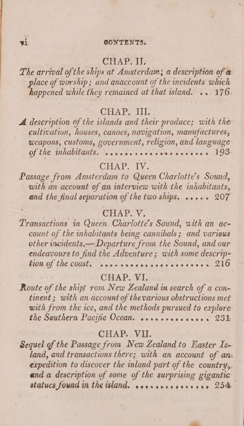 CHAP. II. The arrival of the ships at Amsterdam; a description of @ place of worship ; and anaccount of the incidents which happened while they remained at that rsland. «.. 176: CUAPL UT: A. description of the islands and their produce; with the cultwwation, houses, canoes, navigation, manufactures, weapons, customs, government, religion, and language of the inhabitants. \.cceccccveccveccecves 193: CHAP. IV. Passage from Amsterdam to Queen Charlotte's Sound, with an account of an interview with the inhabitants, and the final separation of the two ships. ...«+ 207 3 . CHAP. V. Transactions in Queen Charlotte's Sound, with an ac- count of the inhabitants bemg cannibals; and varieus other wncedents.— Departure from the Sound, and our _ endeavours to find the Adventure; with some descrip- FOR OL EE. COMBTE sg Ac cen v.09 ic clog eases «peal O CHAP. VI. Route of the shipf rom New Zealand in search of a con- tinent ; with an account of thevarious obstructions met with from the re, and the methods pursued to explore the Southern Pacific Ocean. cesecrcesesees 25k CHAP. VII. ‘Sequel of the Passage from New Zealand to Easter Is-- land, and transactions there; with an account of am. expedition to discover the inland part of the countrys. and a description of some of the surprising gigantic statucs found in the island. seeracerecsesee 204