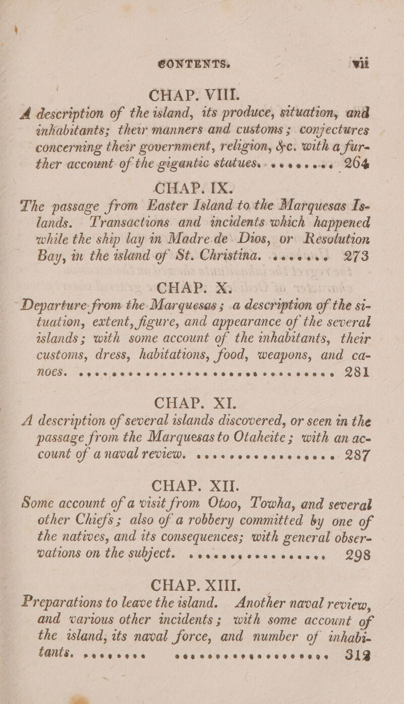 Lad CHAP. VIIL. A description of the island, its produce, situation, and inhabitants; their manners and customs ; conjectures concerning ther government, religion, Sc. with a fur- ther account of the gigantic statues. coverees 264 CHAP. IX. The passage from Easter Island to the Marquesas Is- lands. Transactions and incidents which happened while the ship lay in Madre.de. Dios, or Resolution Bay, in the island of St. Christina. sseeses 273 CHAP. X. ~ Departure. from the Marquesas ; a description of the si- tuation, extent, figure, and appearance of the several islands ; with some account of the mhabitants, their customs, dress, habitations, food, weapons, and ca- noes. eeevoeeoe eos eneonee? 08 ©6808 FO882 848886 281 CHAP. XI. A description of several islands discovered, or seen in the passage from the Marquesas to Otaheite ; with an ac- count of anaval review. wessccecccscscess 287 CHAP. XII. Some account of a visit from Otoo, Towha, and several other Chiefs ; also of a robbery committed by one of the natives, and its consequences; with general obser- wations on the subject. wesecsyeocecesees 298 CHAP, She. Preparations to leave the island. Another naval review, and warious other incidents; with some account of the island, its naval force, and number of inhabi- tants, eeeegegee OR eHRO CHEER CHLOLERS 313