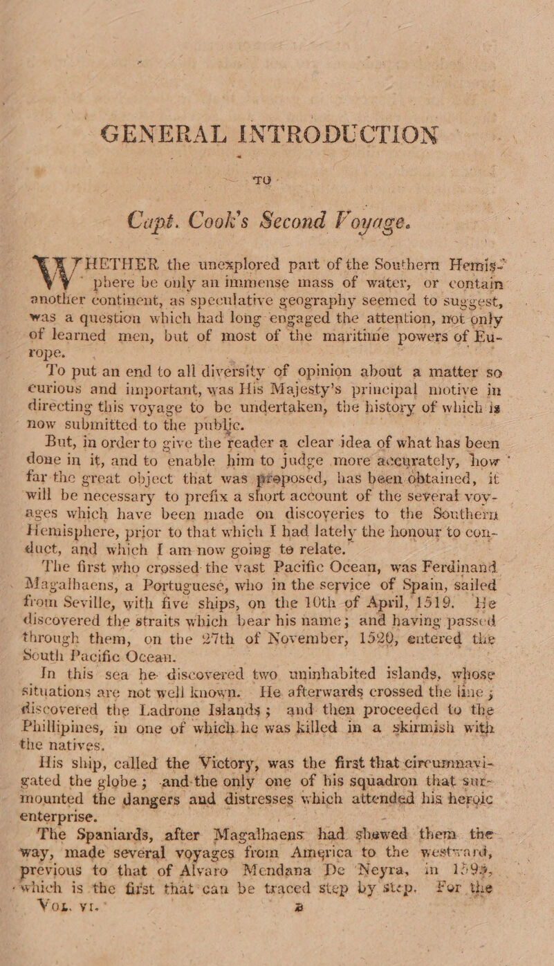 GENERAL INTRODUCTION — Capi. Cook's Second Voyage. V HETHER ‘the unexplored eee of the soathire Hemis- ~ phere be only an immense mass of water, or contain another continent, as speculative geography seemed to suggest, was a question which had long engaged the attention, not only of learned men, but of most of the maritime powers of Eu- rope. To put an end to all diversity of opinion about a matter so curious and important, was His Majesty’s principal motive in directing this voyage to be undertaken, the history of whieh: ig ' now submitted to the public. But, in order to give the reader a clear idea of what has ne done in it, and to Pinata him to judge more accurately, ‘how far the great object that was. eget has been obtained, it will be necessary to prefix a short account of the severat voy- ages which have been made on discoyeries to the Southern Hemisphere, prior to that which I had lately the honour to con- duct, and which [ am now going te relate. The first who crossed: the vast Pacific Ocean, was Ferdinand . Magathaens, a Portuguese, who in the service of Spain, sailed from Seville, with five ships, on the 10th of April, 1519. He discovered the straits which bear his name; and having passed through them, on the 27th of November, 1520, entered thie South Pacific Ocean. In this sea he discovered two uninhabited islands, whose situations are not well known. He afterwards crossed the line ; giscovered the Ladrone Islands; and then proceeded to the Phillipines, iu one of which. he was killed im a skirmish with the natives, His ship, called the Victory, was the first that circumnavi- gated the globe; .and-the only one of his squadron that sur- mounted the dangers and distresses which attended his hergic enterprise. The Spaniards, after Magalhaens had shawed them. the bide made several voyages from America to the westward, revious to that of Alyaro Mendana De ‘Neyra, in 159%, ‘which is the fist that can be traced step by step. Yor the Vor. vr. a