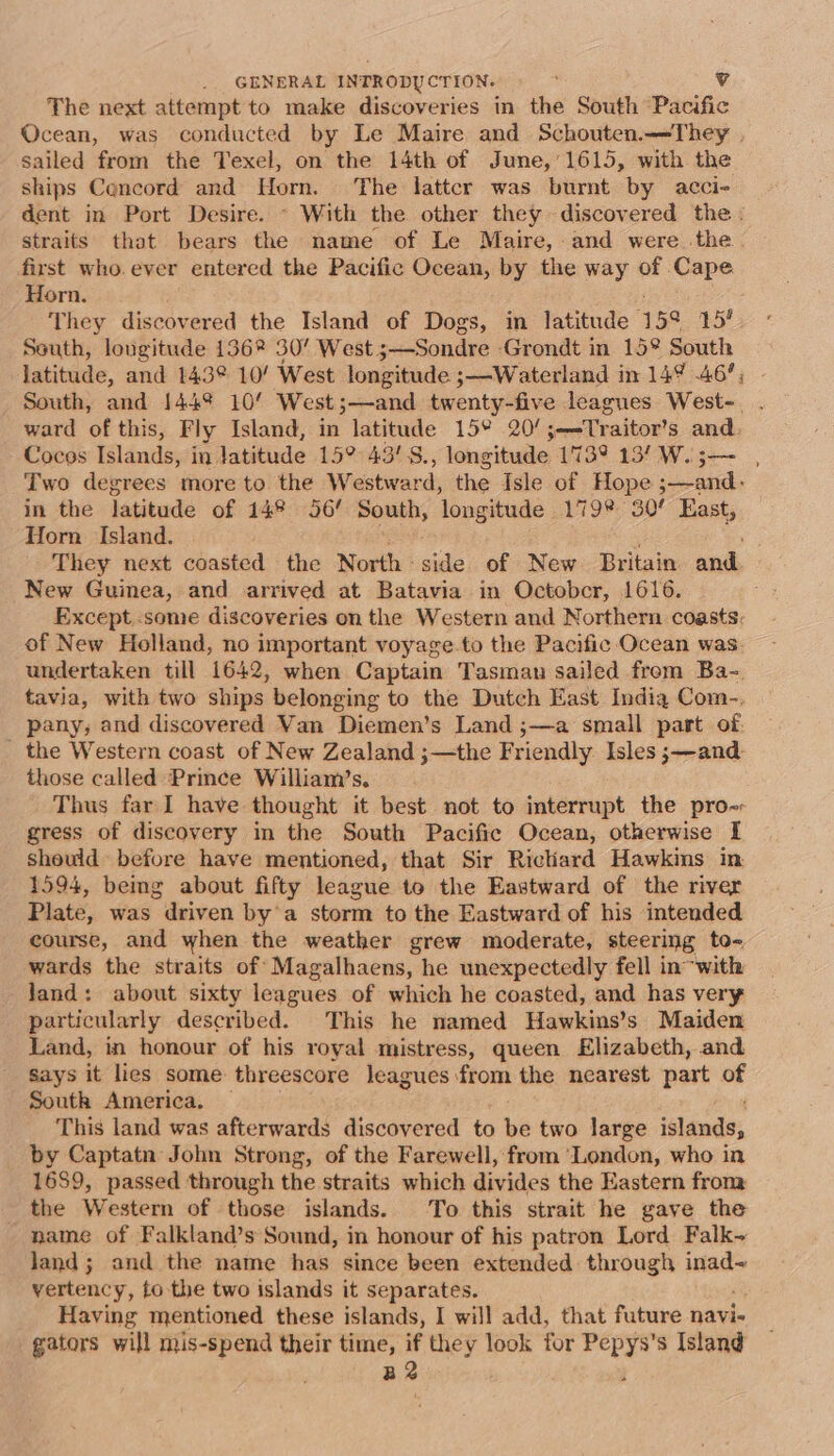 The next attempt to make discoveries in the South Pacific Ocean, was conducted by Le Maire and Schouten.—They , sailed from the Texel, on the 14th of Jumne,‘1615, with the ships Cencord and Horn. The latter was burnt by acci- dent in Port Desire. ~ With the other they discovered the : straits that bears the name of Le Maire, and were the. first who. ever entered the Pacific Ocean, by the way of Cape Horn. They discovered the Island of Dogs, in latitude ‘159 sy South, longitude 136% 30’ West ;—Sondre -Grondt in 15° South latitude, and 143° 10/ West longitude 3—Waterland in 149% 46’; South, and 144% 10’ West ;—and twenty-five leagues West-. ward of this, Fly Island, in latitude 15° 20/;-—-Traitor’s and. Cocos Islands, in Jatitude 15° 43'S., longitude 173° 13/ W.; : Two degrees more to the W: estward, the Isle of Hope ed in the latitude of 14° 56’ South, ‘longitude Vig? 30/ East, Horn Island. They next coasted the North side of New Britain and. New Guinea, and arrived at Batavia in Octobcr, 1616. Except..some discoveries on the Western and Northern coasts: of New Holland, no important voyage.to the Pacific Ocean was undertaken till 1642, when Captain Tasman sailed from Ba-. tavia, with two ships belonging to the Dutch East India Com-., pany, and discovered Van Diemen’s Land ;—a small part of. _ the Western coast of New Zealand ;—the Friendly Isles ;—and those called Prince William’s, Thus far I have thought it best not to interrupt the pro-- gress of discovery in the South Pacific Ocean, otherwise I sheuld before have mentioned, that Sir Richard Hawkins in 1594, being about fifty league to the Eastward of the river Plate, was driven by’a storm to the Eastward of his intended course, and when the weather grew moderate, steering to- wards the straits of Magalhaens, he unexpectedly fell in-with Jand: about sixty leagues of which he coasted, and has very particularly described. This he named Hawkins’s Maiden Land, in honour of his royal mistress, queen Elizabeth, and Says it lies some threescore leagues from the nearest part of South America. — This land was afterwards discovered to be two large ‘lands; by Captatn John Strong, of the Farewell, from ‘London, who in 1689, passed through the straits which divides the Eastern from _ the Western of those islands. To this strait he gave the name of Falkland’s Sound, in honour of his patron Lord Falk~ land; and the name has since been extended through inad~ vertency, to the two islands it separates. Having mentioned these islands, I will add, that future navi- gators will mis-spend their time, if they look for Pepys’s Island Be ;