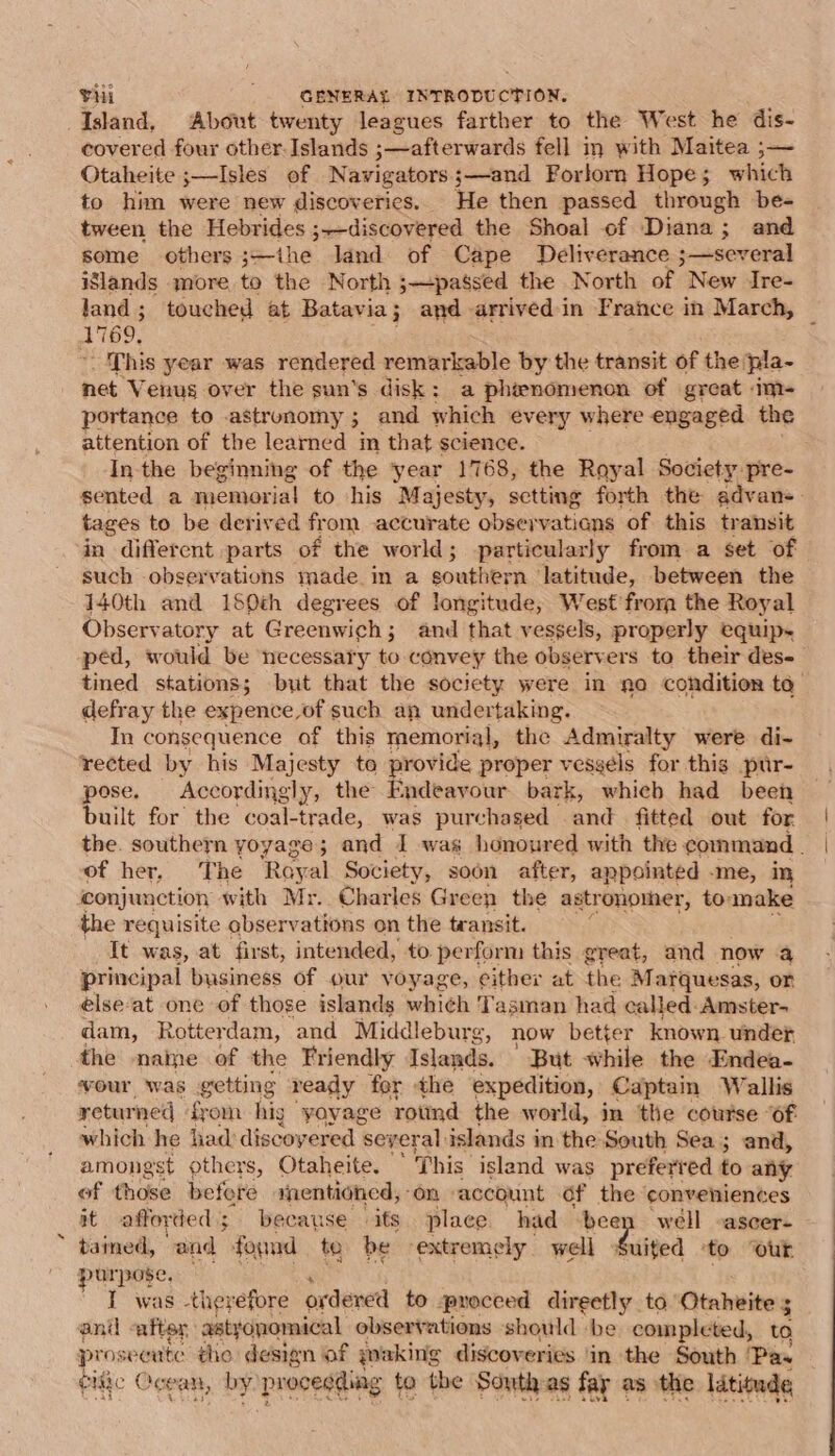 Island, About twenty leagues farther to the West he dis- covered four other. Islands ;—afterwards fell im with Maitea ;—~ Otaheite ;—Isles of Navigators;—and Forlorn Hope; which to him were new discoverics. He then passed through be- tween the Hebrides ;—discovered the Shoal of Diana ; 3; and some others;—ithe land of Cape Deliverance ;—several ilands more to the North ;—passed the North of New Ire- land; touched at Batavia; and arrived:in France in March, ~ AN69, This year was rendered remarkable by the transit of the pla- net V enug over the sun's disk: a phenomenon of great im- portance to astronomy ; and which every where engaged the attention of the learned in that science. In-the beginning of the ‘year 1768, the Royal Society pre- sented a memorial to his Majesty, sctting forth the advan-. tages to be derived from accurate observations of this transit in different parts — of the world; particularly from a set of such observations made. in a southern latitude, between the 140th and 160th degrees of longitude, West frora the Royal Observatory at Greenwich; and that vessels, properly equip~ ped, would be necessary to convey the observers to their des- tined stations; but that the society were in no condition to defray the expence,of such an undertaking. In consequence of this memorial, the Admiralty were di- rected by his Majesty te provide proper vesgels for this pur- pose. Accordingly, the Endeavour bark, whieb had been built for the coal-trade, was purchased and fitted out for the. southern yoyage; and I was honoured with the command . of her, The Roy al Society, soon after, appointed -me, in conjunction with Mr. Charles Green the astronomer, to: make the requisite observations on the transit. i 1 att was, at first, intended, to. perform this great, and now a principal business of our voyage, cither at the Marquesas, or élse‘at one of those islands which Tasman had called-Amster- dam, Rotterdam, and Middleburg, now better known under the name of the Friendly Islands. But while the Endea- vour was getting ready for the expedition, Captam Wallis returned from hig yoyage rotind the world, im the course “of which he had discoyered ‘several islands i in the South Sea; and, amongst others, Otaheite. “This island was preferred to any of those before raentioned, “on account Of the conveniences it afforded; because its place had been well -ascer- tained, and food te be extremely well Suited to ‘out purpose, I was -therefore ordered to proceed direetly to Otaheite 5 anil -after astycnomical observations should ‘be completed, to pros seeute tho design of waking discoveries ‘in the South ‘Pas eidic Og ean, by proceeding to the South-as fay as the latitude