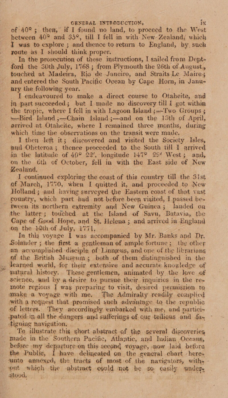 of 40° ; then, if I found no land, to proceed to the West between 40° and 35°, till I fell in with New Zealandj whick J was to explore ; and thence to return to England, by, suck youte as I should think proper. In the prosecution of these instructions, I sailed from Dept- ford the 30th July, 1768 ; from Plymouth the 26th of August, touched at Madeira, Rio. de -Janciro, and Straits Le Maire; and entered the South Pacific Ocean by Cape elias in Janu- ary the following year. I endeavoured to make a direct course to Hisheite. and in part succeeded; but I made no discovery till I got within _ the tropic, where I fell in with Lagoon Island ;-~T'wo Groups s «Bird Island ;—Chain Island. pnd on the 15th of April, . arrived at Otaheite, where I remained three months, during which time the observations on ‘the transit were made. ' I then left it; discovered and yisited the Society Isles, and Oheterea ; thence proceeded to the South till 1 arrived in the latitude of 40° 22’, longitude 147° 294 West; and, on the 6th of October, fell in with the East side of New Zealand, I continued exploring the coast of ibis country till the 31st of March, 1770, when I quitted it, and proceeded to New Holland; ‘aud having surveyed the Eastern coast of that vast country, “which part “had not before been visited, I passed be- tween its northern extremity and New Guinea; landed on the latter; touched at the Island of Savu, Batavia, the Cape of Good Hope, and St. Helena ; and arrived in England on the 22th of July, 1771, In thig voyage 1 was accompanied by Mr. Banks ‘and Dr. Solaider ; the first a gentleman of ample fortune; the other an accomplished disciple of-Linngeus, and one of the libyariang of the British Museum; both of them distinguished in the learned world, for their extensive and accurate knowledge of ; natural history. These gentlemen, animated by. the leve of Science, and by a desire. to pursue their inquiries in the re- mote regions [| wag preparing to visit, desired permission te make -a voyage with me. The Admiralty readily complicd swith a request that promised such advantage to the republic of letters. They accordingly embarked with me, and partici- -pated.ip all the dangers end sufferings of our tedious and fas ‘tiguing navigation, ‘To illustrate thig short abstract of the several discoveries made in the Southern Pacific, Atlantic, and Indian Oceans, before -my departure on this secong voyage, now laid before the Public, I have delineated en the general chart . heres unto annéxed, the tracts of most of the navigators, with. or the abstract could not be so easily under, stoo