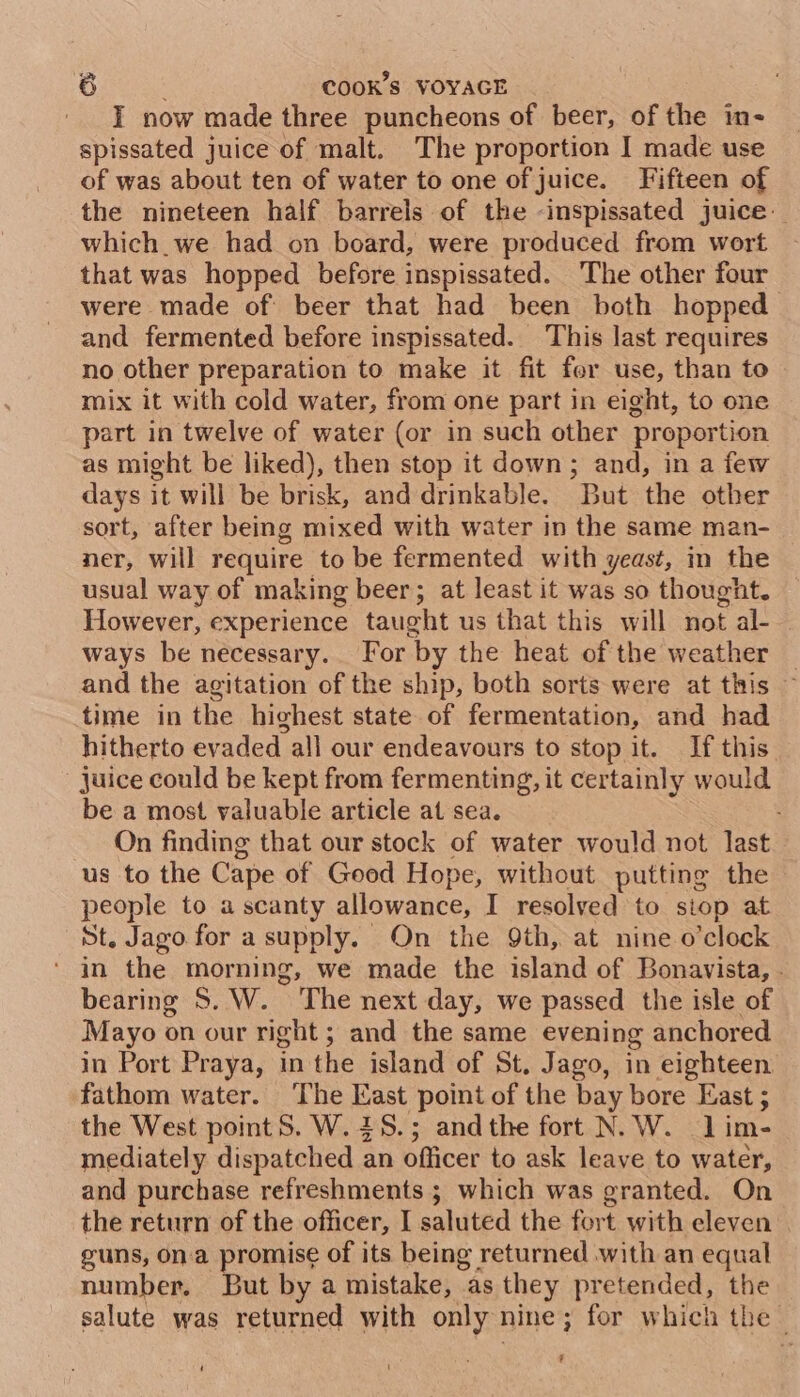 I now made three puncheons of beer, of the im- spissated juice of malt. The proportion I made use of was about ten of water to one of juice. Fifteen of the nineteen half barrels of the -inspissated juice which. we had on board, were produced from wort that was hopped before inspissated. The other four were made of beer that had been both hopped and fermented before inspissated. This last requires no other preparation to make it fit for use, than to mix it with cold water, from one part in eight, to one part in twelve of water (or in such other proportion as might be liked), then stop it down; and, in a few days it will be brisk, and drinkable. But the other sort, after being mixed with water in the same man- ner, will require to be fermented with yeast, in the usual way of making beer; at least it was so thought. However, experience taught us that this will not al- ways be necessary. For by the heat of the weather _ and the agitation of the ship, both sorts were at this ~ time in the highest state of fermentation, and had hitherto evaded all our endeavours to stop it. If this juice could be kept from fermenting, it certainly would be a most valuable article at sea. On finding that our stock of water would not last us to the Cape of Good Hope, without putting the people to a scanty allowance, I resolved to stop at St. Jago for a supply. On the 9th, at nine o’clock ‘ in the morning, we made the island of Bonavista, . bearing S. W. The next day, we passed the isle of Mayo on our right; and the same evening anchored in Port Praya, in the island of St, Jago, in eighteen fathom water. The East point of the bay bore East ; the West point S. W. 28.5; andthe fort N. W. lim- mediately dispatched an officer to ask leave to water, and purchase refreshments ; which was granted. On the return of the officer, I saluted the fort with eleven | guns, ona promise of its being returned with an equal number. But by a mistake, as they pretended, the salute was returned with only nine; for which the