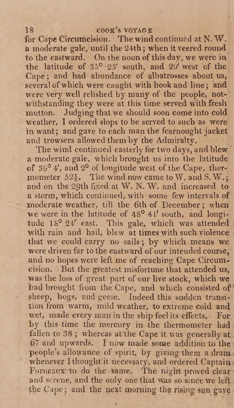 for Cape Circumcision. The wind continued at N. W, . a moderate gale, until the 24th; when it veered round to the eastward. On the noon of this day, we were in the latitude of 35°°25’ south, and 29‘ west of the Cape; and had abundance of albatrosses about us, several of which were caught with hook and line; and were very well relished by many of the people, not- withstanding they were at this time served with fresh mutton. Judsing that we should soon come into cold weather, I ordered slops to be served to such as were in want; and gave to each man the fearnought jacket and trowsers allowed them by the Admiralty. The wind continued easterly for two days, and blew” a moderate gale, which brought us into the latitude of 39° 4’, and 2° of longitude west of the Cape, ther- mometer 522, The wind now came to W, and 5S. W.; and on the 29th fixed at W. N. W. and increased to a storm, which continued, with: some few intervals of moderate weather, till the 6th of December; when we were in the latitude of 48° 41' south, and longi- tude 18° 24 east. This gale, which was attended. with rain and hail, blew at times with such violence | that we could carry no sails; by which.means we were driven far to the eastward of our intended course, and no hopes were left me of reaching Cape Circum- cision. . But the greatest misfortune that attended us, was the loss of great part of our live stock, which we had brought from the Cape, and which consisted of'' sheep, hogs, and geese. Indeed this sudden transi- tion from warm, mild weather, to extreme cold and wet, made every ran in the ship feel its effects... For by this time the mercury in the thermometer had. fallen to 38; whereas at the Cape it.was generally at: 67 and upwards. J now made some addition to the: people’s allowance of spirit, by giving them a dram. whenever [thought it necessary, and ordered Captain: Furneaux'to do the same. The night proved clear: and serene, and the only one that was so since we left. the Cape; and the next morning the rising sun gaye !