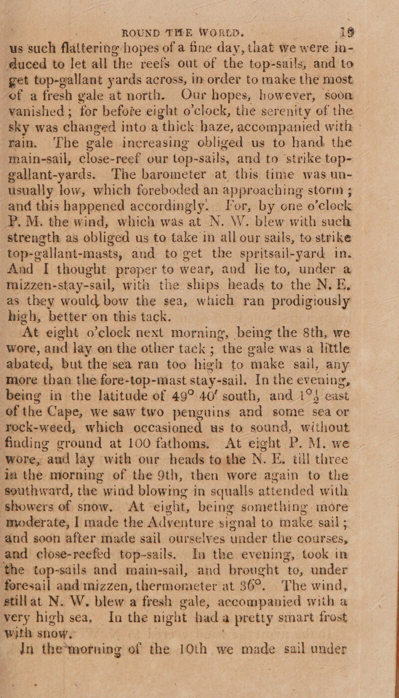 us such flattering hopes of a fine day, that we were in- duced to let all the reefs out of the top-sails, and to get top-gallant yards across, in order to make the most of a fresh gale at north. Our hopes, however, soon vanished ; for befofe eight o’clock, the serenity of the sky was changed into a thick haze, accompanied with rain. ‘The gale increasing obliged us to hand the main-sail, close-reef our top-sails, and to strike tep- gallant-yards. The barometer at this time was un- usually low, which foreboded an approaching storm ; and this happened accordingly. For, by one o’clock PP, M. the wind, which was at N. W. blew with such strength as obliged us to take in all our sails, to strike top-gallant-masts, and to get the spritsail-yard in. And I thought proper to wear, and he to, under a mizzen-stay-sail, with the ships heads to the N. E, as they would bow the sea, which ran prodigiously high, better on this tack. At eight o’clock next morning, being the 8th, we wore, and lay on the other tack ; the gale was a little abated, but the sea ran too high to make sail, any more than the fore-top-mast stay-sail. In the evening, being in the latitude of 49° 40’ south, and 1°3 east of the Cape, we saw two penguins and some sea or rock-weed, which occasioned us to sound, without finding ground at 100 fathoms. At eight P. M. we wore, aud lay with our heads to the N. E. till three ia the morning of the 9th, then wore again to the southward, the wind blowimg in squalls attended with showers of snow. At eight, being something more moderate, I made the Adventure signal to make sail ; and soon after made sail ourselves under the courses, and close-reefed top-sails. In the evening, took in the top-sails and main-sail, and brought to, under foresail and mizzen, thermometer at 36°. The wind, stillat N. W. blew a fresh gale, accompanied with a very high sea, In the night hada pretty smart frost with snow. | | In the*morning of the 10th we made sail under