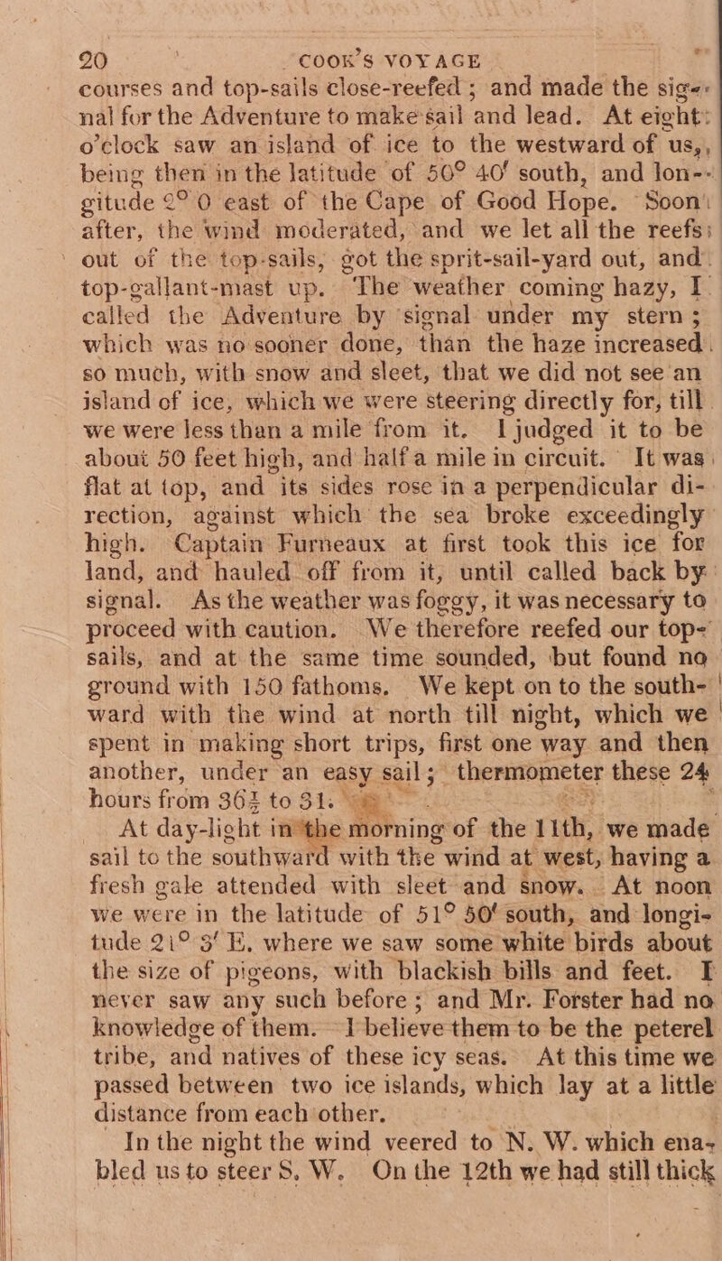 courses and top-sails close-reefed ; and made the sige: nal for the Adventure to make’sail and lead. At eight: o’clock saw an island of ice to the westward of | uUs,, being then in the latitude of 50° 40' south, and lon-- situde 2°°0 east of the Cape of Good Hope. Soon’ after, the wind moderated, and we let all the reefs; top-gallant-mast up. “The weather coming hazy, I called the Adventure by ‘signal under my stern 5 which was no sooner done, than the haze increased. so much, with snow and sleet, that we did not see an island of ice, which we were steering directly for, till we were less than a mile from it. I judged it to be about 50 feet high, and half a mile in circuit. It wag) flat at top, and its sides rose in a perpendicular di- rection, against which the sea broke exceedingly high. Captain Furneaux at first took this ice for land, and hauled off from it, until called back by: signal. As the weather was foggy, it was necessary to proceed with caution. We therefore reefed our top-' sails, and at the same time sounded, ‘but found no ground with 150 fathoms. We kept on to the south- ' ward with the wind at north till night, which we. spent in making short trips, first one way and then another, under ‘an easy. sail 5 peeereict these 24 hours from 362 to 31. At day-light inthe morning of the 11th, we made sail to the southward with the wind at west, having a fresh gale attended with sleet and snow. At noon we were in the latitude of 51° 50' south, and longi- tude 21° 3’ E, where we saw some white birds about the size of pigeons, with blackish bills and feet. I never saw any such before; and Mr. Forster had no knowledge of them. — 1 believe them to be the peterel tribe, and natives of these icy seas. At this time we passed between two ice islands, which lay at a little distance from each other. In the night the wind veered to N. W. which ena+ bled us to steer 8, W. On the 12th we had still thick