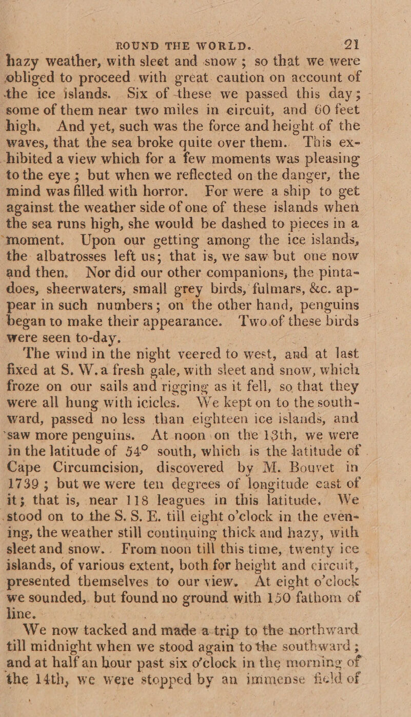 hazy weather, with sleet and snow ; so that we were obliged to proceed with great. caution on account of the ice islands. Six of these we passed this day; - some of them near two miles in eircuit, and 60 feet high. And yet, such was the force and height of the waves, that the sea broke quite over them. This ex- hibited a view which for a few moments was pleasing to the eye ; but when we reflected on the danger, the mind was filled with horror. For were a ship to get against the weather side of one of these islands when the sea runs high, she would be dashed to pieces in a ‘moment. Upon our getting among the ice islands, the albatrosses left us; that is, we saw but one now and then. Nor did our other companions, the pinta- does, sheerwaters, small grey birds, fulmars, &amp;c. ap- pear in such numbers; on the other hand, penguins began to make their appearance. Two.of these birds | were seen to-day. ce The wind in the night veered to west, and at last fixed at S. W.a fresh gale, with sleet and snow, which froze on our sails and rigging as it fell, so that they were all hung with icicles. We kept on to the south- ward, passed no less than eighteen ice islands, and ‘saw more penguins. At -noon.on the 13th, we were in the latitude of 54° south, which is the latitude of . Cape Circumcision, discovered by M. Bouvet in 1739 ; but we were ten degrees of longitude cast of it; that is, near 118 leagues in this latitude. We stood on to the .S. E. till eight o’clock in the even- ing, the weather still continuing thick and hazy, with sleet and snow. From noon till this time, twenty ice islands, of various extent, both for height and circuit, presented themselves to our view. At eight o’clock we sounded,. but found no ground with 150 fathom of EO a ae ee ays We now tacked and made a-trip to the northward till midnight when we stood again to the southward ; and at half an hour past six o’clock in the morning of the 14th, we were stopped by an immense field of