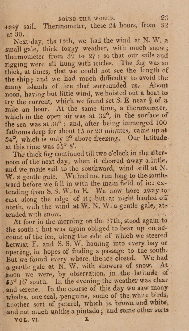 easy sail. Thermometer, these 24 hours, from 32 at 30. | | . _ Next'day, the 15th, we had the wind at N. W. a ‘small gale, thick foggy weather, with much snow; thermometer from 32 to 2735 so that our sails and rigging were all hung with icicles. The fog was so thick, at times, that we could not see the length of the ship; and we had much difficulty to ayoid the many islands of | ice that surrounded us. .. About noon, having but little wind, we hoisted out a boat to try the current, which we found set S. E near ¢ of a mile an hour. At the same time, a thermometer, which in the open. air was. at 32°, in the surface of the sea was at 30°; and, after being immerged 100 fathoms deep for about 15. or 20 minutes, came up at 34°, which is only 2° above freezing. Our latitude- at this time was 55° 8. | | gee 3 Phe thick fog continued till two o’clock in the after- noon of the next day, when it cleared away a little, and we made sail to the southward, wind:still at N. W.a gentle gale. We had not run long to thesouth- ‘ward before we fell in with the main field of ice ¢x-: tending from $.S. W. to E. We now bore away to” east along the edge of it; but.at night hauled. off north, with the wind at W. N, W: a gentle gale,: at- tended with snow. . ME fy At fonr in the morning on the 17th, stood again to . the south ; but was again obliged to bear up on ac- count of the ice, along'the side of which we steered. betwixt E. and S.S, W. hauling into every bay or opening, in hopes of finding a passage to the south. But we found every where, the ice closed. We had -agentle gale at N. W. with showers of snow. At jpoon we were, by observation, in. the latitude of » 65° 16’ south. In the evening the weather was clear and serene. In the course of this day we saw many whales, one seal, penguins, some of the. white birds, another sort of peterel, which is. brown.and white, and not much wnlike a pintado; and some other sorts VOL, VI. E