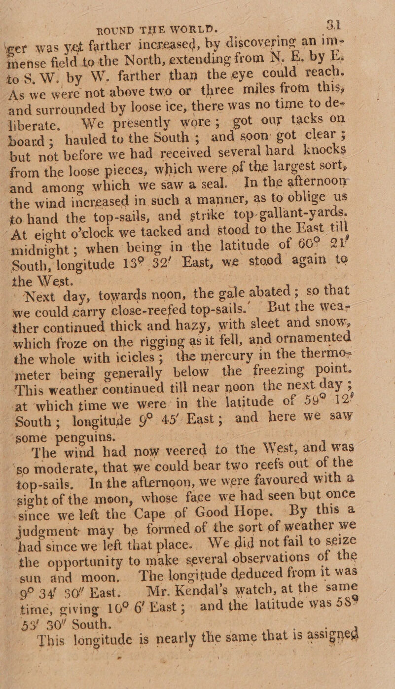 ger was yet farther increased, by discovering an im- mense field to the North, extending from N. E. by E. to S, W. by W. farther than the eye could reach. As we were not above two or three miles from this; and surrounded by loose ice, there was no time to de- liberate. We presently wore; got our tacks on board; hauled to the South ; and soon: got clear 5 but not before we had received several hard knocks from the Joose pieces, which were of the largest sort, and among which we saw a seal. In the afternoon the wind increased in such a manner, as to oblige us to hand the top-sails, and strike top-gallant-yards. “At eight o’clock we tacked and stood to the East till midnight ; when being in the latitude of 60? 21° South, longitude 13° 32’ East, we stood again to the West. ats eS Next day, towards noon, the gale abated ; so that we could carry close-reefed top-sails.” But the wea- - ther continued thick and hazy, with sleet and snow, which froze on the rigging as it fell, and ornamented — the whole with icicles; the mercury in the thermo- meter being generally below the freezing point. This weather continued till near noon the next day ; at which time we were in the latitude of 59° 12° South; longitude 9° 45’ East; and here we saw ‘some penguins. | | The wind had now veered to the West, and was ‘so moderate, that we could bear two reefs out of the top-sails. Inthe afternoon, we were favoured with a sight of the moon, whose face we had seen but once ‘since we left the Cape of Good Hope, By this a judgment: may be formed of the sort of weather we ‘had since we left that place. We did not fail to seize the opportunity to make several observations of the sun and moon, The longitude deduced from it was 9° 34° 30” East. Mr. Kendal’s watch, at the same time, giving 10° 6’ East; and the latitude was 589 53’ 30 South. : This longitude is nearly the same that is assigned .