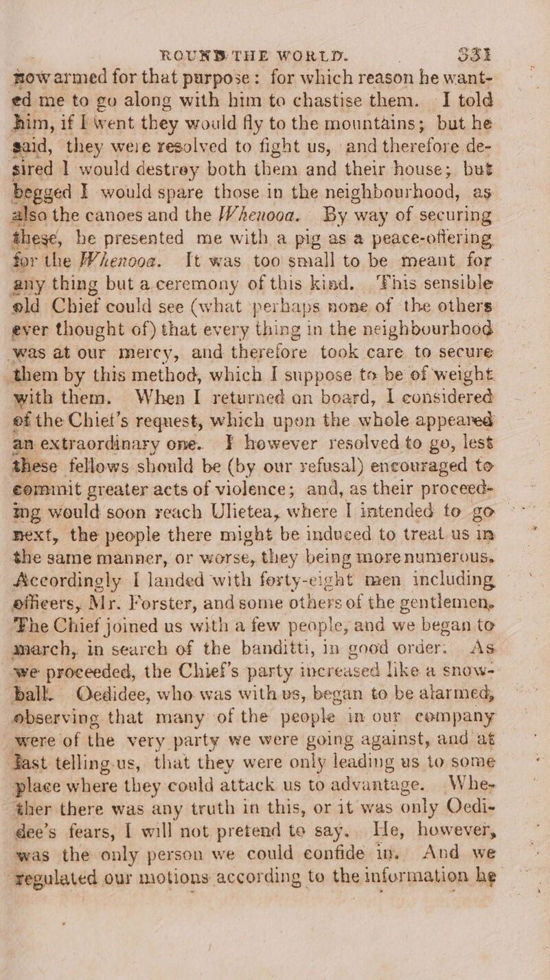 mow armed for that purpose: for which reason he want- ed me to ev along with him to chastise them. I told him, if I went they would fly to the mountains; but he said, they were resolved to fight us, and therefore de- sired 1 would destrey both them and their house; but begged I would spare those in the neighbourhood, as also the canoes and the Whenooa. By way of securing these, he presented me with a pig as a peace-oflering for the Whenooa. It was too small to be meant for any thing but a ceremony of this kiad. ‘Fhis sensible old Chief could see (what perbaps none of the others ever thought of) that every Hein in the neighbourhood ‘was at our mercy, and therefore took care to secure them by this method, which I suppose to be of weight. with them. When I returned on board, I considered ef the Chiet’s request, which upon the whole appeared an extraordinary one. J} however resolved to go, lest these fellows should be (by our refusal) encouraged to commit greater acts of violence; and, as their proceed+ ing would soon reach Ulietea, where I intended to go next, the people there might be induced to treat us in the same manner, or worse, they being more numierous. Accordingly I landed with forty-eight men including officers, Mr. Forster, and some others of the gentlemen, Fhe Chief joined us with a few people, and we began to march, in search of the banditti, in good ender As we proceeded, the Chief’s party increased like a snow- balk. Ocdidee, who was with vs, began to be alarmed, observing that many of the people in our company were of the very party we were going against, and at ast telling-us, that they were only leading us to some place where they could attack us to advantage. Whe, ther there was any truth in this, or it was only Ocdi- dee’s fears, | will not pretend to say. He, however, was the only person we could confide in. And we “regulated our motions according to the infurmation he