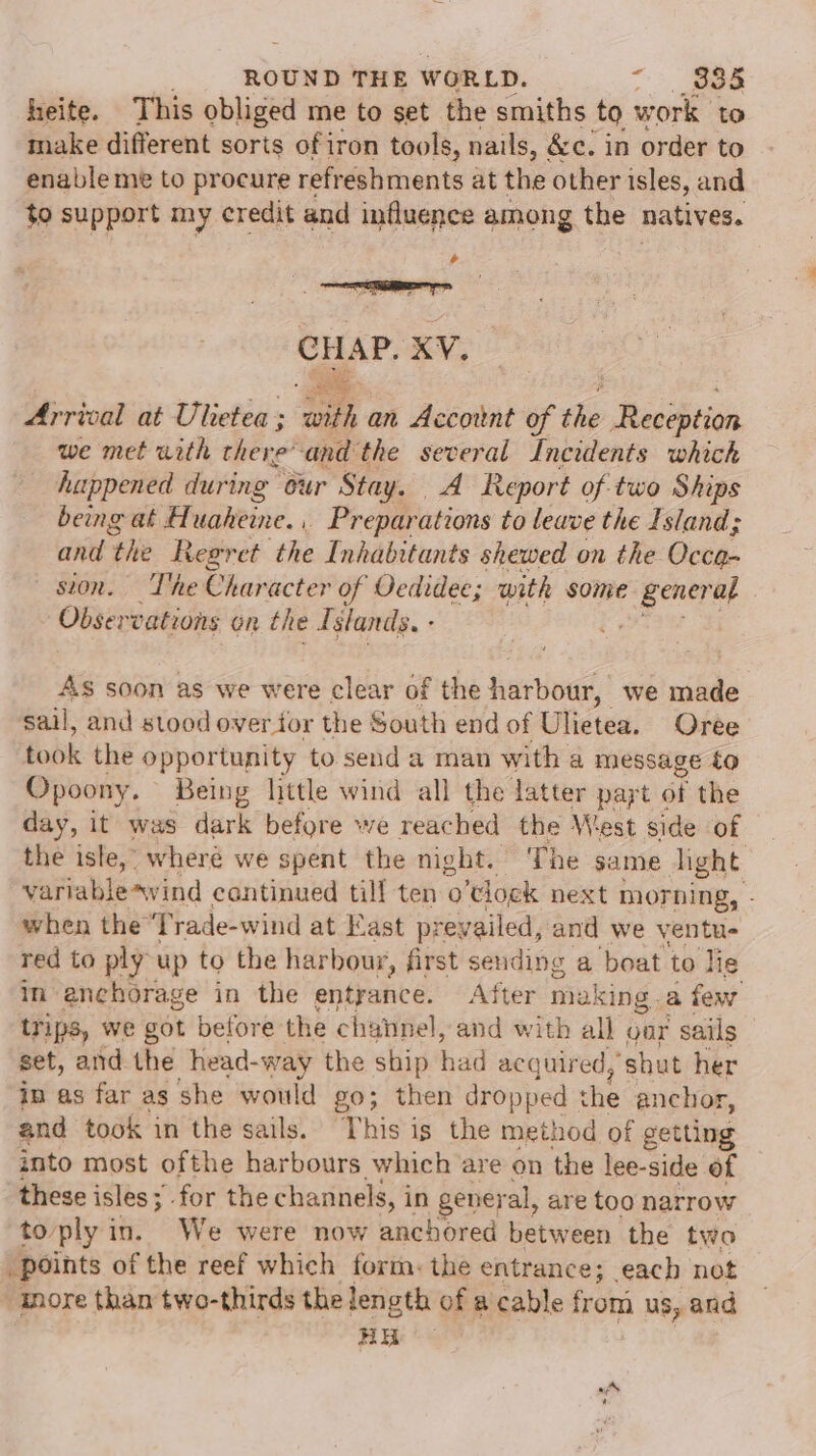 heite. This obliged me to set the smiths to work to make different soris ofiron tools, nails, &amp;c. in order to enableme to procure refreshments at the other isles, and to support my credit and influence among the natives. + CHAP. XV. ie Arrival at Ulietea; with an Account of the Reception we met with hee’ ‘and the several Incidents which huppened during our Stay. A Report of two Ships being at Hf. uaheine. r Preparations to leave the Island; and ‘the tegret the Inhabitants shewed on the Oven. sion. The Character of Oedidee; with some pene at Obser vations On the Islands. - As soon as we were clear of the hartnag,! we made sail, and stood over tor the South end of Ulietea. Oree took the opportunity to send a man with a message £0 Opoony. Being little wind all the latter papt « oi the day, it was dark before we reached the West side of the isle, wheré we spent the night. The same light variablesvind continued till ten o’tlock next morning, - when the ‘Trade-wind at Kast p: revailed, and we ventu- red to ply up to the harbour, first seuding a boat to lie in enchorage in the entrance. After making .a few trips, we got before the channel, and with all gor sails set, atid the head- -way the ship had acquired, ‘shut her in as far as she would go; then dropped che anchor, and took in the sails. This is the method of eetting into most ofthe harbours which are on the lee-side of these isles; for the channels, in gener al, are too narrow toply in. We were now anchored between the two points of the reef which form: the entrance; each not -anore than two-thirds the length of a cable from us, and 9 ie