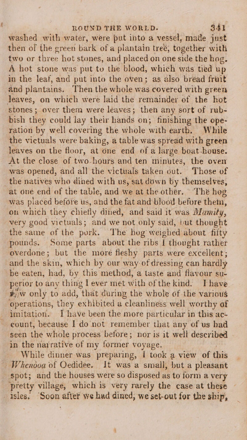 washed with water, were put into a vessel, made just then of the green bark of a plantain treé, together with two or three hot stones, and placed on one side the hog. A hot stone was put to the blood, which was tied up in the leaf, and put into the oven; as also bréad fruit and plantains. Then the whole was covered with green Jeaves, on which were laid the remainder of the hot stones; over them were leaves; then any sort of rub- bish they could lay their hands on; finishing the ope- ration by well covering the whole with earth. While the victuals were baking, @ table was spread with green leaves on the floor, at Gne end of a lar ge boat-house. At the close of two-hours and ten ‘Hinytes, the oven was opened, and all the victuals taken out. Those of the natives who dined with us, sat down by themselves, at one end of the table, and we at the other. Thé hog was placed befoi'e us, and the fat and blood before them, on which they chiefly dined, and said it was Mamity, very good victuals; and we not only said, but thought the same of the pork. The hog weighed about fifty » pounds. Some parts about the ribs i thought rather overdone; but the more fleshy parts were excellent; and the skin, which by our way of dressing can hardly be eaten, had, by this method, a taste and flavour su- perior to any thing l ever met with ofthe kind. Thave wy ww only to add, “that during the whole of the various operations, they ‘exhibited a “cleanliness well worthy of imitation. I have been the more particular in this.ac- count, because 1 do not remember that any of us had seen the whole process before; nor is it well described in the narrative of my former voyage. While dinner was preparing, I took a view of this Whenooa of Oedidee. It was a small, but a pleasant spot; and the houses were so disposed as to form a very ‘pretty village, which is very rarely the case at these isles. ‘Soon after we had dined, we set-out for the ship,