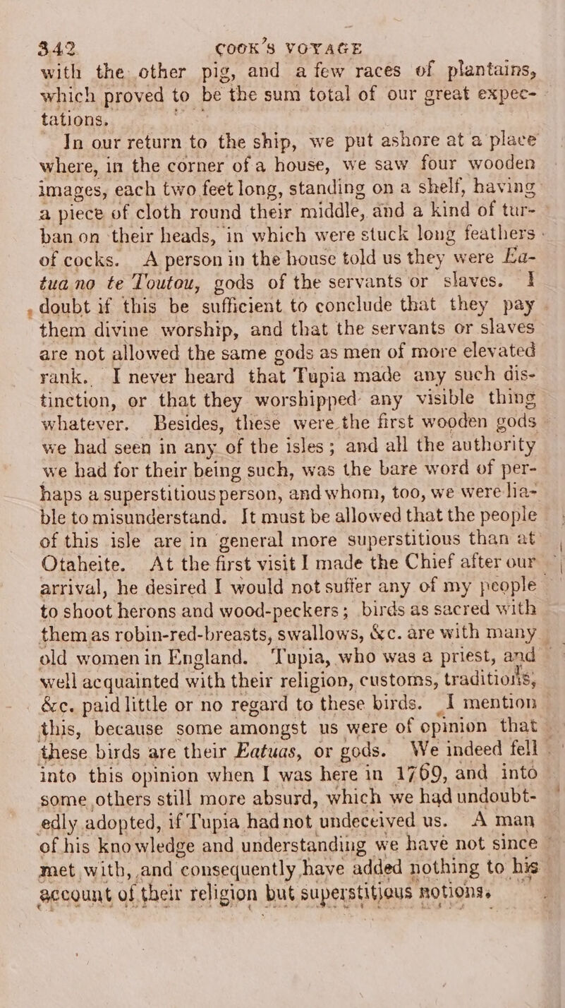with the other pig, and a few races of plantains, which proved to be the sum total of our great expec- tations. In our return to the ship, we put ashore at a place where, in the corner of a house, we saw four wooden images, each two feet long, standing on a shelf, having a piece of cloth round their middle, and a ind ‘of tur ban on their heads, in which were stuck long feathers - of cocks. A person in the house told us they were Ea- tua no te Touteu, gods of the servants or slaves. 1 . doubt if this be sufficient to conclude that they pay them divine worship, and that the servants or slaves are not allowed the same gods as men of more elevated rank. I never heard that Tupia made any such dis- tinction, or that they worshipped any visible thing whatever. Besides, these were the first wooden gods we had seen in any of the isles; and all the authority we had for their being such, was the bare word of per- haps a superstitious person, and whom, too, we were lia- ble to misunderstand. It must be allow ed that the people of this isle are in general more superstitious than at: Otaheite. At the first visit l made the Chief after our arrival, he desired I would not suffer any of my people to shoot herons and wood-peckers;_ birds as sacred with them as robin-red-breasts, swallows, &amp;c. are with many well acquainted with their religion, customs, traditions: &amp;c. paid little or no regard to these birds. _I mention this, because some amongst us were of opinion that — these birds are their Eatuas, or gods. We indeed fell into this opinion when I was here in 1769, and into some others still more absurd, which we had undoubt- edly adopted, if Tupia had not “undeceived us. A man of his kno wledge and understanding we have not since met with, and consequently have added nothing to his” account of their religion | but superstitious 1 notions.