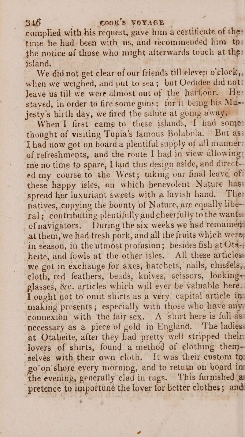 complied with his request, gave him a certificate of the: time he had been with us, and recommended him ta) the notice of those who might afterwards touch at the: island. ; | We did not get clear of our friends till eleven o’clock,, when we weighed, and put to sea; but Oedidee did not! leave us till we were almost out of the harbour. He» stayed, in order-to fire some guns; for it being his Ma-- jesty’s birth day, we fired the salute at going away. — When I first came to these islands, I had somes thought of visiting Tupia’s famous Bolabola. But ass I had now got on board a plentiful supply of all mannerr of refreshments, and the route | had in view allowing; me no time to spare, I laid this design aside, and direct-- ed my course to the West; taking our final leave, off these happy isles, on which benevolent Nature hass spread her luxuriant sweets with a lavish hand, Thee natives, copying the bounty of Nature, are equally libe-- ral; contributing plentifully and cheeriully to the wantss ofnavigators. During the six weeks we had remained! at them, we had fresh pork, and all the fruits which were; in season, in the utmost profusion; besides fish at Ota-; heite, and fowls at the other isles. All these articless we got in exchange for axes, hatchets, nails, chissels,, cloth, red feathers, beads, knives, scissors, looking-- glasses, &amp;c. articles which will ever be valuable here. I ought not to omit shirts as a very capital article im making presents; especially with those who have any) connexion with the fairsex. A shirt here is full-ass necessary as a piece of gold in England. ‘The ladies at Otaheite, after they bad pretty well stripped theiz lovers of shirts, found a method of clothing them~- ‘selves with their own cloth, It was their custom to goon shore every morning, and to retuyn on board ini the evening, generally ‘clad in rags. This furnished a pretence to importune the lover for better clothes; and: $