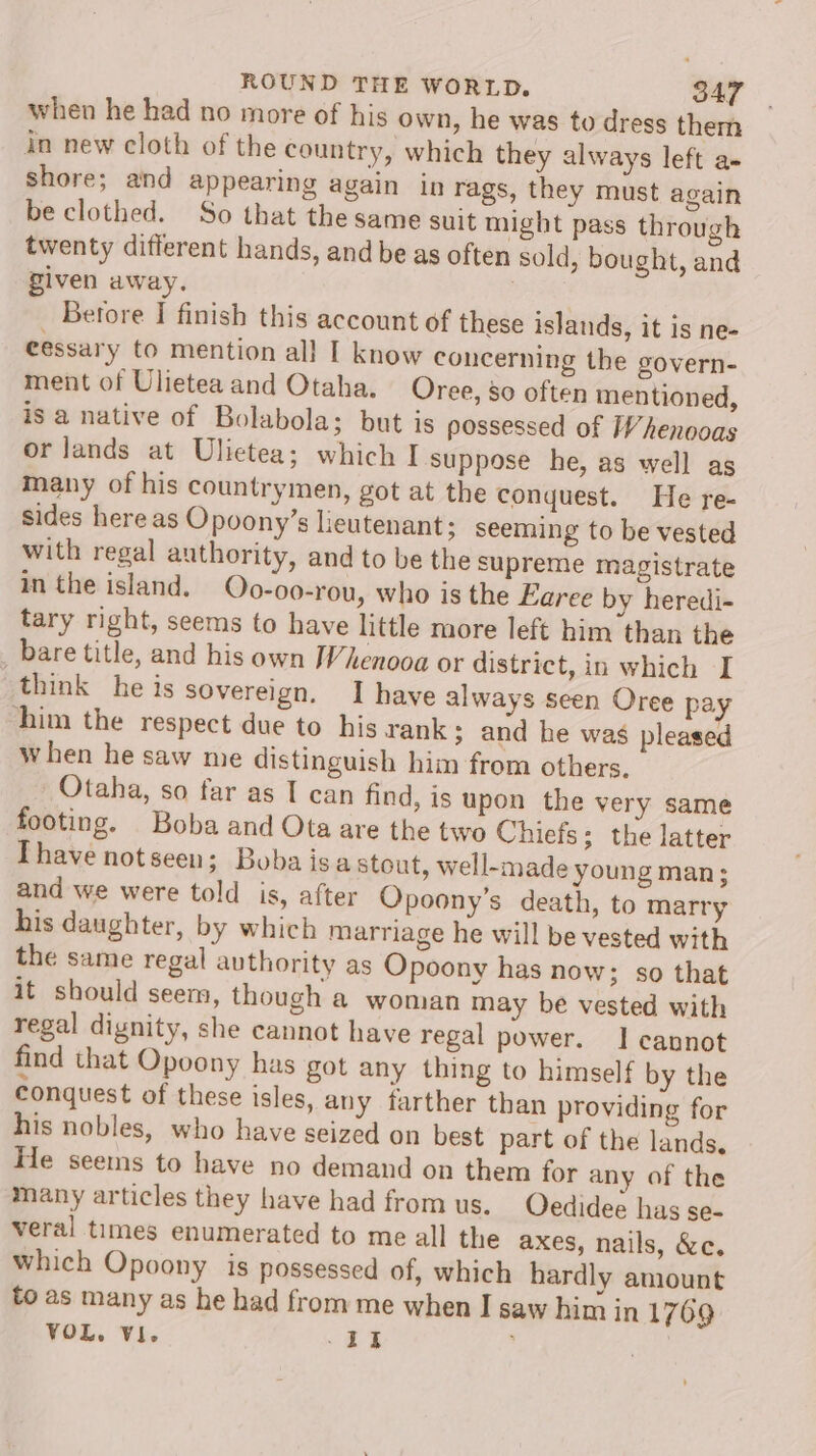 when he had no more of his own, he was to dress them in new cloth of the country, which they always left a- shore; and appearing again in rags, they must again be clothed. So that the same suit might pass through twenty different hands, and be as often sold, bought, and given away. . Betore I finish this account of these islands, it is ne- eessary to mention all I know concerning the govern- ment of Ulietea and Otaha. Oree, 80 often mentioned, is a native of Bolabola; but is possessed of Whenooas or lands at Ulietea; which I suppose he, as well as many of his countrymen, got at the conquest. He re- sides here as Opoony’s lieutenant; seeming to be vested with regal authority, and to be the supreme magistrate in the island. Oo-oo-rou, who is the Earece by heredi- tary right, seems to have little more left him than the bare title, and his own Whenooa or district, in which I think he is sovereign. I have always seen Oree pa him the respect due to his rank; and he was pleased when he saw me distinguish him from others, _ Otaha, so far as I can find, is upon the very same footing. Boba and Ota are the two Chiefs; the latter Thave notseen; Boba isa stout, well-made young man; and we were told is, after Opoony’s death, to marry his daughter, by which marriage he will be vested with the same regal authority as Opoony has now; so that it should seem, though a woman may be vested with regal dignity, she cannot have regal power. 1 cannot find that Opoony has got any thing to himself by the conquest of these isles, any farther than providing for his nobles, who have seized on best part of the lands, He seems to have no demand on them for any of the many articles they have had from us. QOedidee has se- veral times enumerated to me all the axes, nails, &amp;c. which Opoony is possessed of, which hardly amount to as many as he had from me when I saw him in 1769