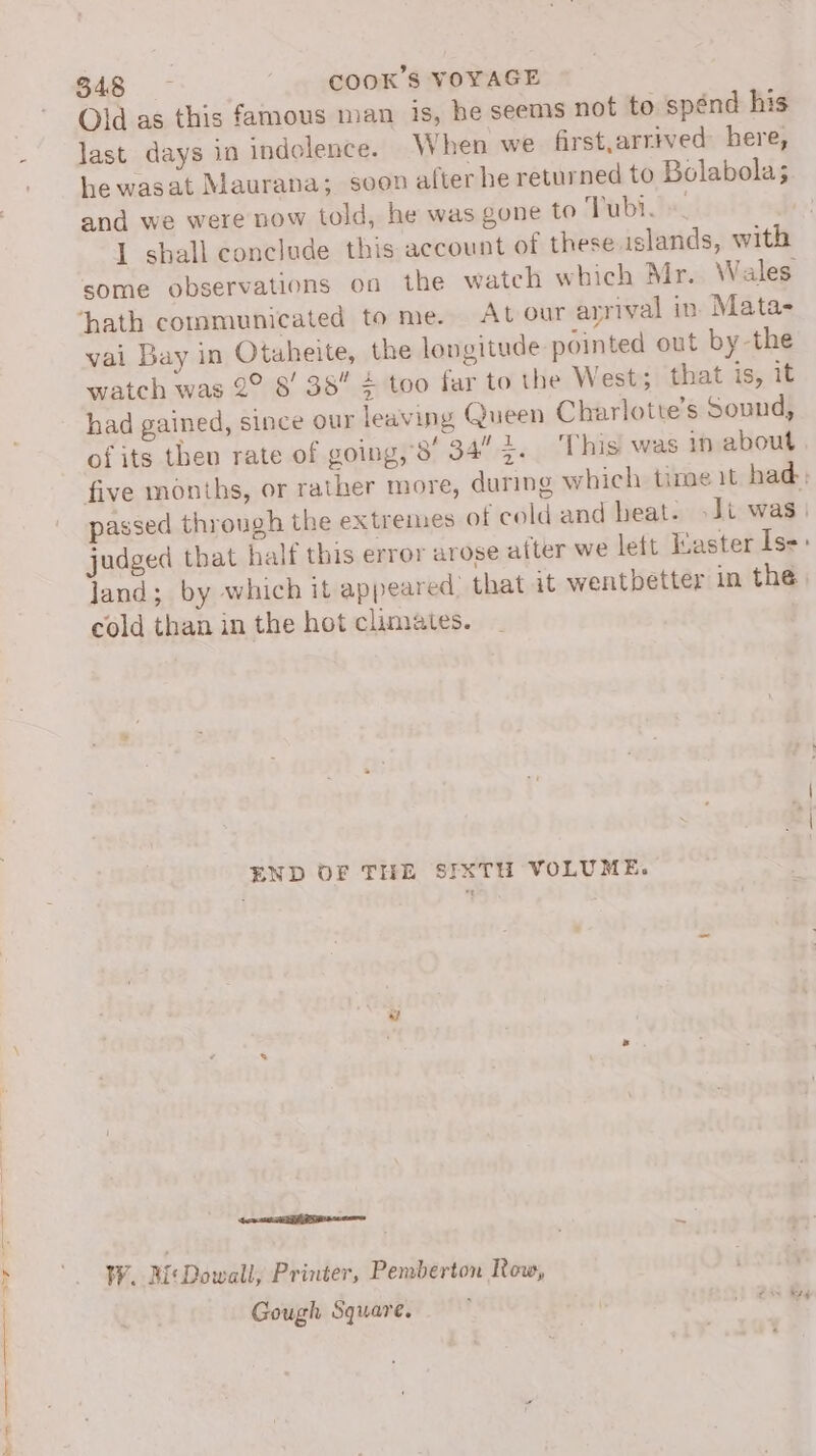 a Old as this famous man is, he seems not to spénd his last days in indolence. When we first,arrived here, he wasat Maurana; seen after he returned to Bolabola; and we were now told, he was gone to Tubi.)«. I shall conclude this account of these islands, with some observations on the wateh which Mr. Wales vai Bay in Otaheite, the longitude pointed out by-the watch was 2° 8' 38 4 too far to the West; that is, it had gained, since our leaving Queen Charlotte’s Sound, of its then rate of going,’8' 34” 7. ‘This was in about five months, or rather more, during which time it had: passed through the extremes of cold and beat. -Jt was | judged that half this error arose a(ter we lett Easter Is: land; by which it appeared: that it wentbetter in the, cold than in the hot climates. END OF THE SIXTH VOLUME. wa SE ese WY. i\Dowall, Printer, Pemberton Row, Gough Square.