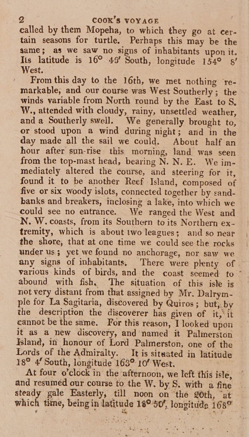 called by them Mopeha, to which they go at cer- tain seasons for turtle. Perhaps this may be the same; as we saw no signs of inhabitants upon it. » Tis latitude is 16° 46’ South, longitude 154° §/ West. | From this day to the 16th, we met nothing re- markable, and our course was West Southerly ; the winds variable from North round by the East to S, W., attended with cloudy, rainy, unsettled weather, and a Southerly swell. We generally brought to, or stood upon a wind during night; and in the day made all the sail we could. About half an hour after sun-rise this morning, land was seen from the top-mast head, bearing N. N. E. We im- mediately altered the course, and steering for it, found it to be another Reef Island, composed of five or six woody islots, connected together by sand- banks and breakers, inclosing a lake, into which we Could see no entrance. We ranged the West and N. W. coasts, from its Southern to its Northern ex- tremity, which is about two leagues; and so near the shore, that at one time we could see the rocks under us; yet we found no anchorage, nor saw we any signs of inhabitants, There were plenty of. various kinds of birds, and the coast seemed to | not very distant from that assigned by Mr. Dalrym- ple for La Sagitaria, discovered by Quiros ; but; by the description the discoverer has given of it,’ it cannot be the same. For this reason, I looked upon it as a new discovery, and’ named it Palmerston Island, m honour of Lord Palmerston, one of the Lords of the Admiralty. — It is situated in latitude 8° 4 South, longitude 163° 10’ West. At four o’clock in the afternoon, we left this isle, and resuméd our course to the W. by S. with a fine steady gale Easterly, till noon onthe 20th, “at — which time, being in latitude 18°50’, longitude 1687 ~