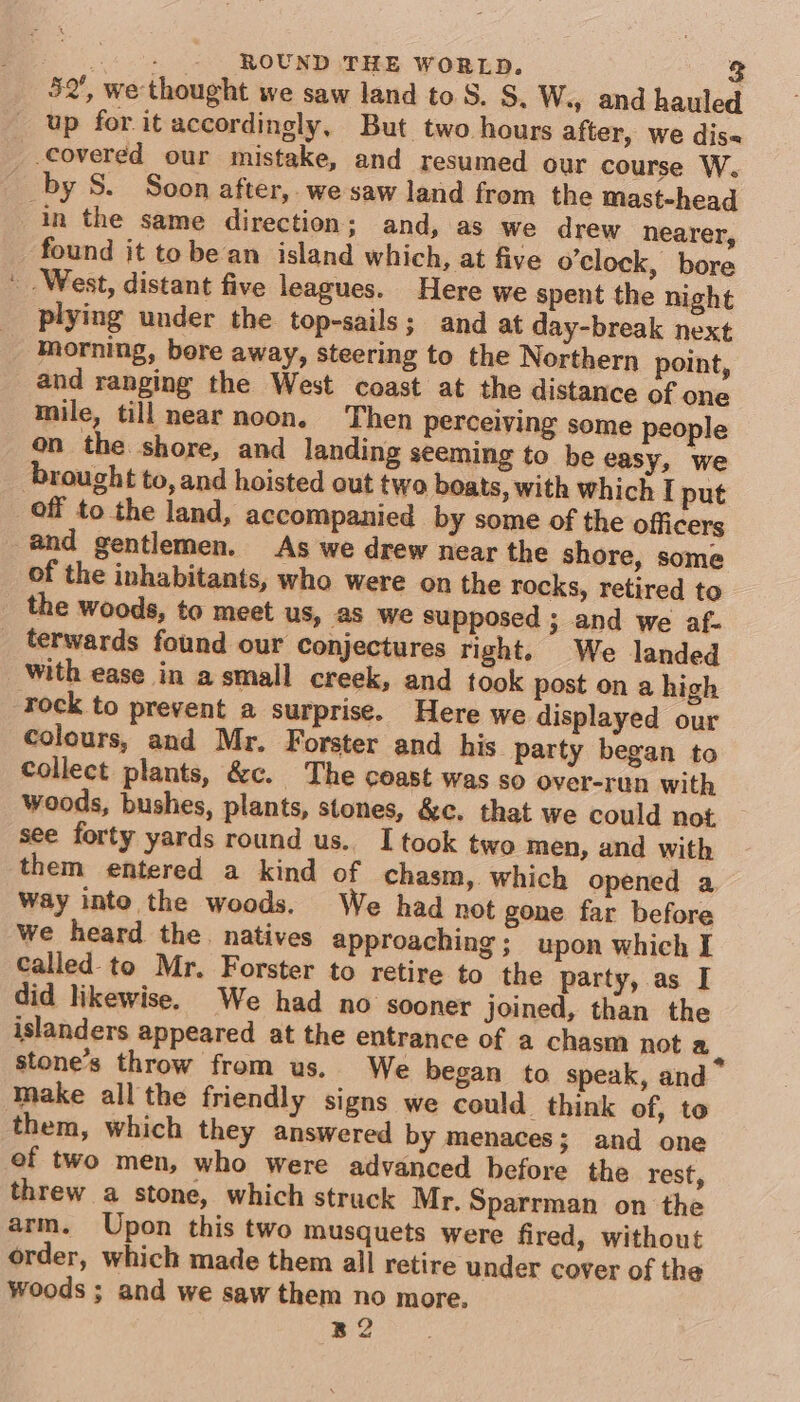 52’, we thought we saw land to S. S. W., and hauled up for it accordingly, But two hours after, we dis« covered our mistake, and resumed our course W. _by S. Soon after,. we saw land from the mast-head in the same direction; and, as we drew nearer, found it tobe an island which, at five o'clock, bore ' West, distant five leagues. Here we spent the night plying under the top-sails; and at day-break next morning, bore away, steering to the Northern point, and ranging the West coast at the distance of one mile, till near noon. Then perceiving some people on the shore, and landing seeming to be easy, we brought to, and hoisted out two boats, with which I put off to the land, accompanied by some of the officers @nd gentlemen. As we drew near the shore, some of the inhabitants, who were on the rocks, retired to the woods, to meet us, as we supposed ; and we af. _ terwards found our conjectures right. We landed With ease in a small creek, and took post on a high rock to prevent a surprise. Here we displayed our colours, and Mr. Forster and his party began to Collect plants, &amp;c. The ceast was so over-run with woods, bushes, plants, stones, &amp;c. that we could not see forty yards round us. I took two men, and with them entered a kind of chasm, which opened a Way into the woods. We had not gone far before we heard the. natives approaching; upon which I called to Mr. Forster to retire to the party, as I did likewise. We had no sooner joined, than the islanders appeared at the entrance of a chasm not a. stone’s throw from us. We began to speak, and Make all the friendly signs we could. think of, to them, which they answered by menaces; and one of two men, who were advanced before the rest, threw a stone, which struck Mr. Sparrman on the arm. Upon this two musquets were fired, without order, which made them all retire under cover of the Woods ; and we saw them no more. B2