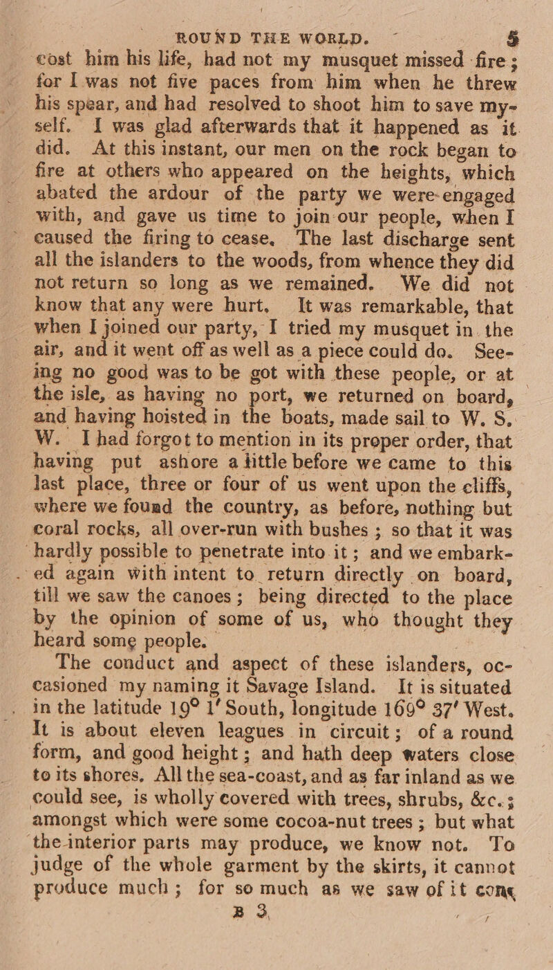 cost him his life, had not my musquet missed -fire ; for | was not five paces from him when he threw his spear, and had resolved to shoot him to save my- self. I was glad afterwards that it happened as it. did. At this instant, our men on the rock began to fire at others who appeared on the heights, which abated the ardour of the party we were-engaged with, and gave us time to join-our people, when I caused the firing to cease. The last discharge sent all the islanders to the woods, from whence they did not return so long as we remained. We did not know that any were hurt, It was remarkable, that when I joined our party, I tried my musquet in. the air, and it went off as well as a piece could do. See- ing no good was to be got with these people, or at the isle, as having no port, we returned on board, and having hoisted in the boats, made sail to W. S.. W. Ihad forgot to mention in its proper order, that having put ashore alittle before we came to this last place, three or four of us went upon the cliffs, where we found the country, as before, nothing but coral rocks, all over-run with bushes ; so that it was hardly possible to penetrate into it; and we embark- . ed again with intent to return directly on board, till we saw the canoes; being directed to the place by the opinion of some of us, who thought they heard some people. | The conduct and aspect of these islanders, oc- casioned my naming it Savage Island. It is situated in the latitude 19° 1’ South, longitude 169° 37’ West. It is about eleven leagues in circuit; of a round form, and good height ; and hath deep waters close to its shores, All the sea-coast, and as far inland as we could see, is wholly covered with trees, shrubs, &amp;c.; amongst which were some cocoa-nut trees ; but what ‘the interior parts may produce, we know not. To judge of the whole garment by the skirts, it cannot produce much; for somuch as we saw of it cone B 3,