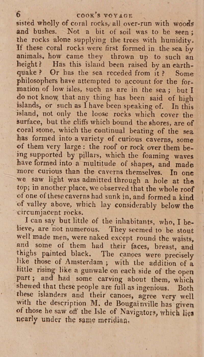 sisted wholly of coral rocks, all over-run with woods and bushes. Not a bit of soil was to he seen; the rocks alone supplying the trees with humidity. Tf these coral rocks were first formed in the sea by animals, how came they thrown up to such an ‘height? Has this island been raised by an earth- quake? Or has the sea receded from it? Some philosophers have attempted to account for the for- mation of low isles, such as are in the sea; but I do not know, that any thing has been said of high islands, or such as I have been speaking of. In this island, not only the loose rocks which cover the surface, but the cliffs which bound the shores, are of _ Coral stone, which the continual beating of the sea has formed into a variety of curious caverns, some of them very large: the roof or rock over them be- ing supported by pillars, which the foaming waves have formed into a multitude of shapes, and made more Curious than the caverns themselves. In one we saw light was admitted through a hole at the top; in another place, we observed that the whole roof of one of these caverns had sunk in, and formed a kind of valley above, which lay considerably below the circumjacent rocks. -Ican say but little of the inhabitants, who, I be- lieve, are not numerous. They seemed to be stout well made men, were naked except round the waists, and some of them had their faces, breast, and thighs painted black. The canoes were precisely like those of Amsterdam; with the addition of a little rising like a gunwale on each side of the open part; and had some carving about them, which shewed that these people are full as ingenious. Both these islanders and their canoes, agree very well with the description M. de Bougainville has given of those he saw off the Isle of Navigators, which lies nearly under the same meridian. — | \