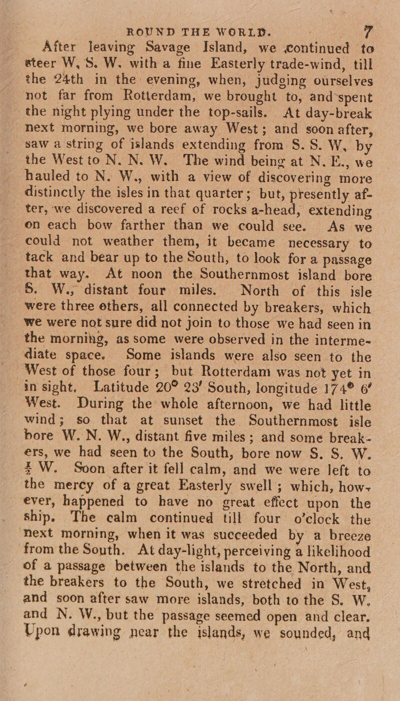 After leaving Savage Island, we continued to steer W, S. W. with a fine Easterly trade-wind, till the 24th in the evening, when, judging ourselves not far from Rotterdam, we brought to, and-spent - the night plying under the top-sails. At day-break next morning, we bore away West; and soon after, saw a string of islands extending from S.S. W, by the West to N. N. W. The wind being at N. E., we hauled to N. W., with a view of discovering more distinctly the isles in that quarter; but, presently af- ter, we discovered a reef of rocks a-head, extending on each bow farther than we could see. As we could not weather them, it became necessary to tack and bear up to the South, to look for a passage that way. At noon the Southernmost island bore S. W., distant four miles. North of. this isle were three ethers, all connected by breakers, which we were not sure did not join to those we had seen in the morning, as some were observed in the interme- diate space. Some islands were also seen to the West of those four; but Rotterdam was not yet in in sight. Latitude 20° 23’ South, longitude 174° 6° West. During the whole afternoon, we had little wind; so that at sunset the Southernmost isle bore W. N. W., distant five miles; and some break- ers, we had seen to the South, bore now S. S. W. % W. Soon after it fell calm, and we were left to the mercy of a great Easterly swell ; which, how- ever, happened to have no great effect upon the ship. The calm continued till four o’clock the Next morning, when it was succeeded by a breeze from the South. At day-light, perceiving a likelihood of a passage between the islands to the North, and the breakers to the South, we stretched in West, and soon after saw more islands, both to the S. W. and N. W., but the passage seemed open and clear. Upon drawing near the islands, we sounded, and