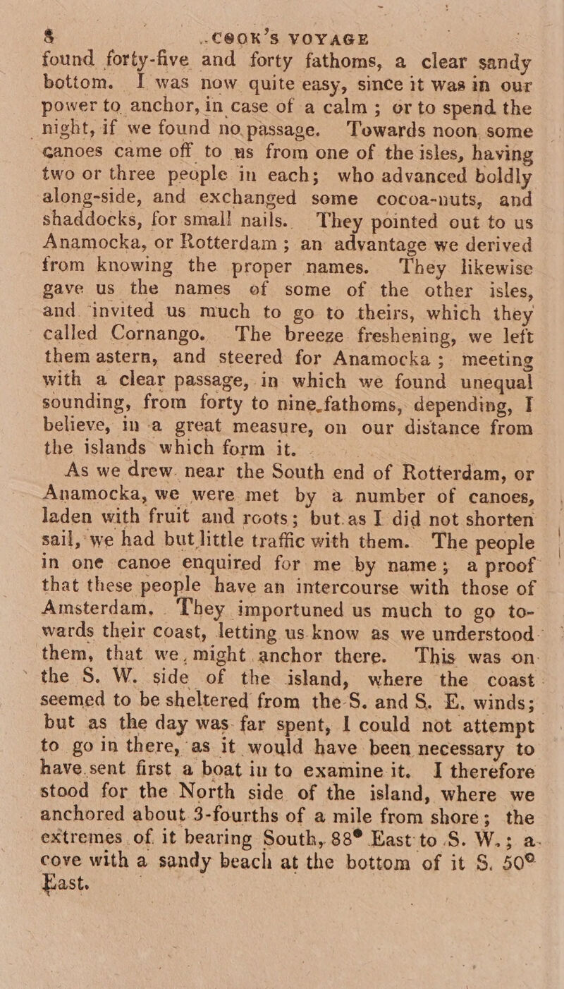 § 7 .-C@OK’S VOYAGE found forty-five and forty fathoms, a clear sandy bottom. I was now quite easy, since it Was in our power to anchor, in case of a calm; or to spend the night, if we found no passage. Towards noon. some Ganoes came off to us from one of the isles, having two or three people in each; who advanced boldly along-side, and exchanged some cocoa-nuts, and shaddocks, for smal! nails. They pointed out to us Anamocka, or Rotterdam ; an advantage we derived from knowing the proper names. They likewise gave us the names of some of the other isles, and ‘invited us much to go to theirs, which they called Cornango. The breeze freshening, we left them astern, and steered for Anamocka; meeting with a clear passage, in which we found unequal sounding, from forty to nine.fathoms, depending, I believe, in a great measure, on our distance from the islands which form it. | As we drew. near the South end of Rotterdam, or Anamocka, we were met by a number of canoes, laden with fruit and roots; but.as I did not shorten sail, we had but little traffic with them. The people in one canoe enquired for me by name; a proof that these people have an intercourse with those of Amsterdam, They importuned us much to go to- wards their coast, letting us know as we understood them, that we, might anchor there. This was on. ' the S. W. side of the island, where the coast. seemed to be sheltered from the-S. andS. E. winds; but as the day was: far spent, I could not attempt to go in there, as it would have been necessary to have sent first a boat into examine it. I therefore stood for the North side of the island, where we anchored about 3-fourths of a mile from shore; the extremes of it bearing South, 88° East to S. W.; a. cove with a sandy beach at the bottom of it S, 50° East.