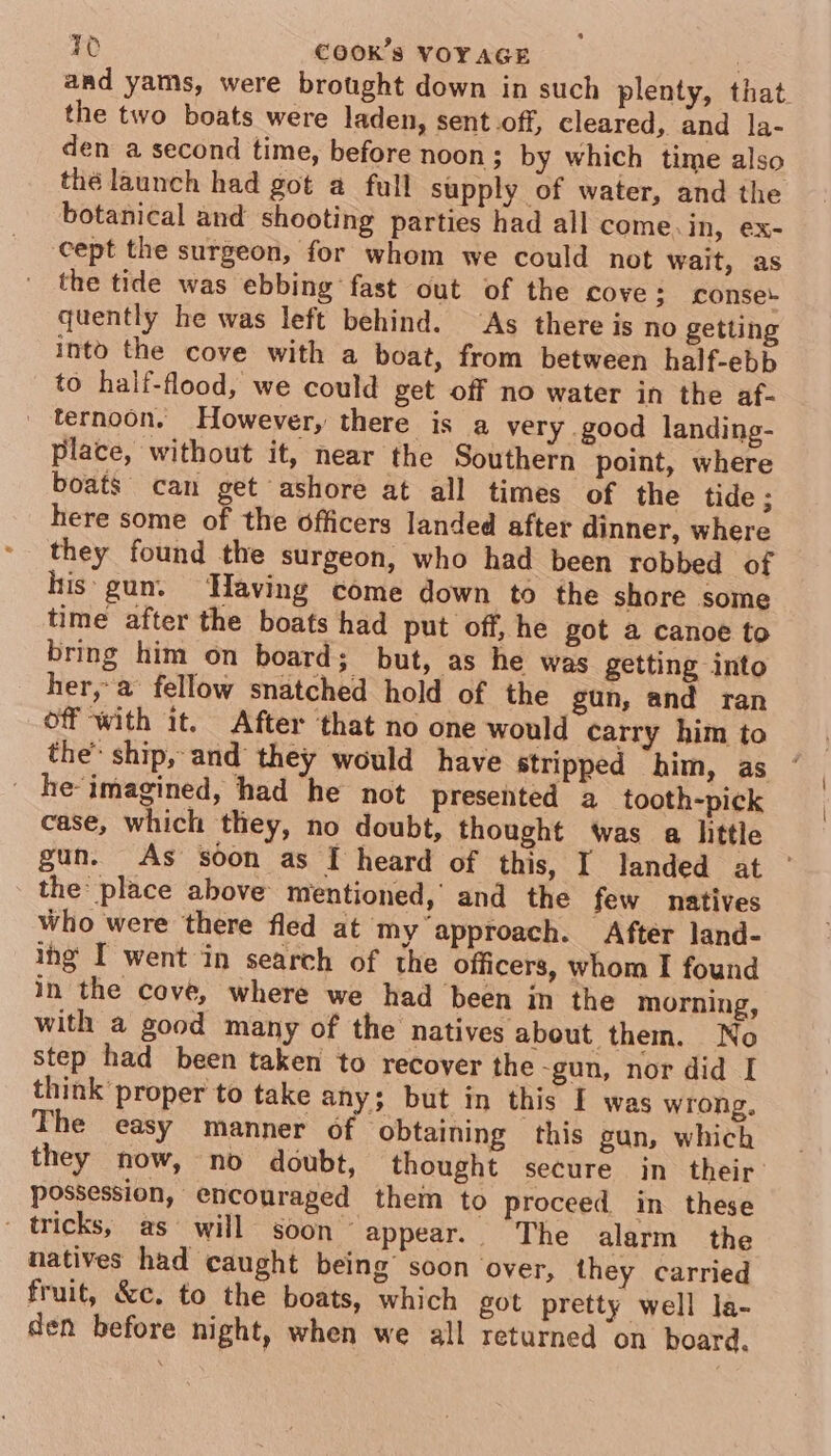 and yams, were brought down in such plenty, that the two boats were laden, sent.off, cleared, and la- den a second time, before noon; by which time also thé launch had got a full supply of water, and the botanical and shooting parties had all come.in, ex- cept the surgeon, for whom we could not wait, as the tide was ebbing fast out of the cove; conse quently he was left behind. ‘As there is no getting into the cove with a boat, from between half-ebb to half-flood, we could get off no water in the af- ternoon. However, there is a very good landing- place, without it, near the Southern point, where boats can get ashore at all times of the tide ; here some of the officers landed after dinner, where they found the surgeon, who had been robbed of his gun. Having come down to the shore some time after the boats had put off, he got a canoe to bring him on board; but, as he was getting into her,-a fellow snatched hold of the gun, and ran off with it. After that no one would carry him to the” ship, and they would have stripped him, as ' he-imagined, had he not presented a tooth-pick case, which they, no doubt, thought Was a hittle gun. As soon as I heard of this, I landed at ° the place above mentioned, and the few natives Who were there fled at my approach. After land- ing I went in search of the officers, whom I found in the cove, where we had been in the morning, with a good many of the natives about them. No step had been taken to recover the -gun, nor did I think proper to take any; but in this I was wrong. The easy manner of obtaining this gun, which they now, no doubt, thought secure jn their: possession, encouraged thein to proceed in these - tricks, as will soon’ appear. The alarm the natives had caught being’ soon over, they carried fruit, &amp;c. to the boats, which got pretty well la- den before night, when we all returned on board.