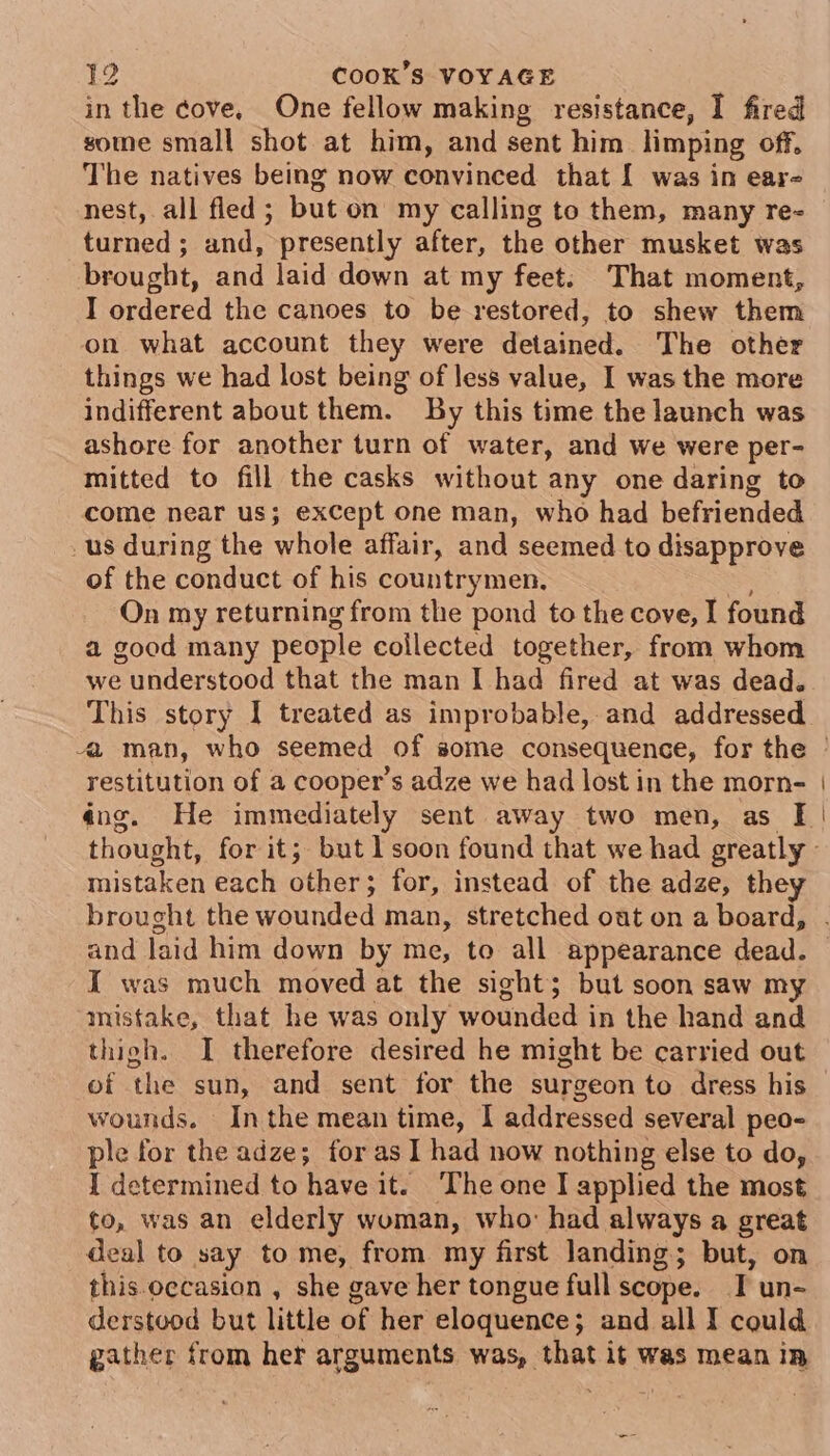 in the cove, One fellow making resistance, I fired some small shot at him, and sent him limping off, The natives being now convinced that [ was in ear- nest, all fled; but on my calling to them, many re- turned ; and, presently after, the other musket was brought, and laid down at my feet; That moment, I ordered the canoes to be restored, to shew them on what account they were detained. The other things we had lost being of less value, I was the more indifferent about them. By this time the launch was ashore for another turn of water, and we were per- mitted to fill the casks without any one daring to come near us; exCept one man, who had befriended _us during the whole affair, and seemed to disapprove of the conduct of his countrymen. &lt; On my returning from the pond to the cove, I found a good many people collected together, from whom we understood that the man I had fired at was dead. This story I treated as improbable,and addressed restitution of a cooper’s adze we had lost in the morn- mistaken each other; for, instead of the adze, they and laid him down by me, to all appearance dead. I was much moved at the sight; but soon saw my mistake, that he was only wounded in the hand and thigh. I therefore desired he might be carried out of the sun, and sent for the surgeon to dress his wounds. Inthe mean time, I addressed several peo- ple for the adze; for as 1 had now nothing else to do, I determined to have it. The one I applied the most to, was an elderly woman, who: had always a great deal to say to me, from my first landing; but, on this occasion , she gave her tongue full scope. T un- derstood but little of her eloquence; and all I could gather from her arguments was, that it was mean in