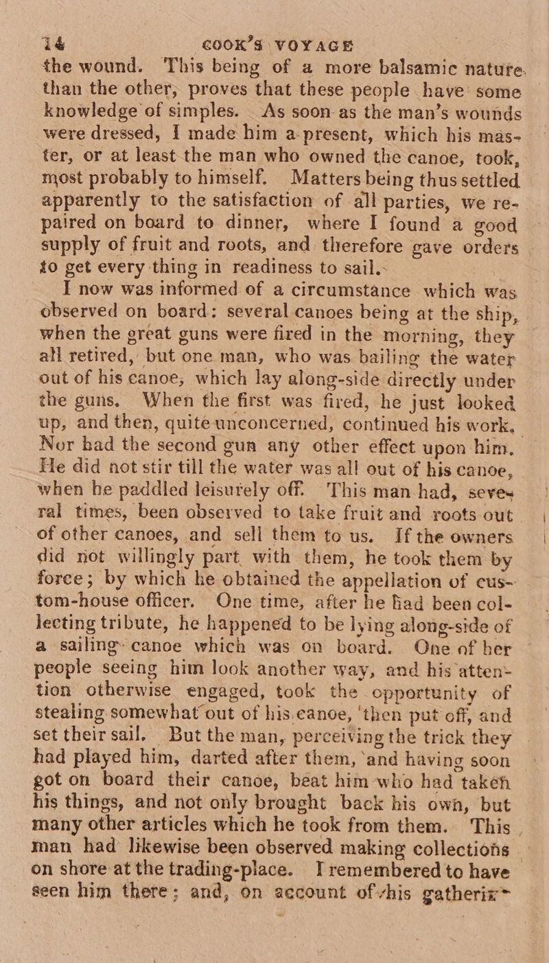 the wound. This being of a more balsamic natufe. than the other; proves that these people have some knowledge of simples. _As soon-as the man’s wounds were dressed, I made him a-present, which his mas- ter, or at least the man who owned the canoe, took, most probably to himself. Matters being thus settled apparently to the satisfaction of all parties, we re- paired on board to dinner, where I found a good supply of fruit and roots, and therefore gave orders to get every thing in readiness to sail. I now was informed of a circumstance which was observed on board: several canoes being at the ship, when the great guns were fired in the morning, they all retired, but one man, who was bailing the water out of his canoe, which lay along-side directly under the guns. When the first was fired, he just looked up, and then, quite unconcerned, continued his work, Nor bad the second gun any other effect upon him. He did not stir till the water was all out of his canoe, when he paddled leisurely off. This man-had, seves ral times, been observed to take fruit and roots out of other canoes, and sell them to us. If the owners did not willingly part with them, he took them by force; by which he obtained the appellation of eus- tom-house officer. One time, after he Bad been col- lecting tribute, he happened to be lying along-side of a sailmg@ canoe which was on board. One of her people seeing him look another way, and his atten&gt; tion otherwise engaged, took the opportunity of stealing somewhat out of his,eanoe, ‘then put off, and set their sail, But the man, perceiving the trick they had played him, darted after them, ‘and having soon got on board their canoe, beat him-who had taken his things, and not only brought back his own, but many other articles which he took from them. This. man had likewise been obseryed making collections on shore at the trading-place. I remembered to have seen him there; and, on account ofvhis gatheriz