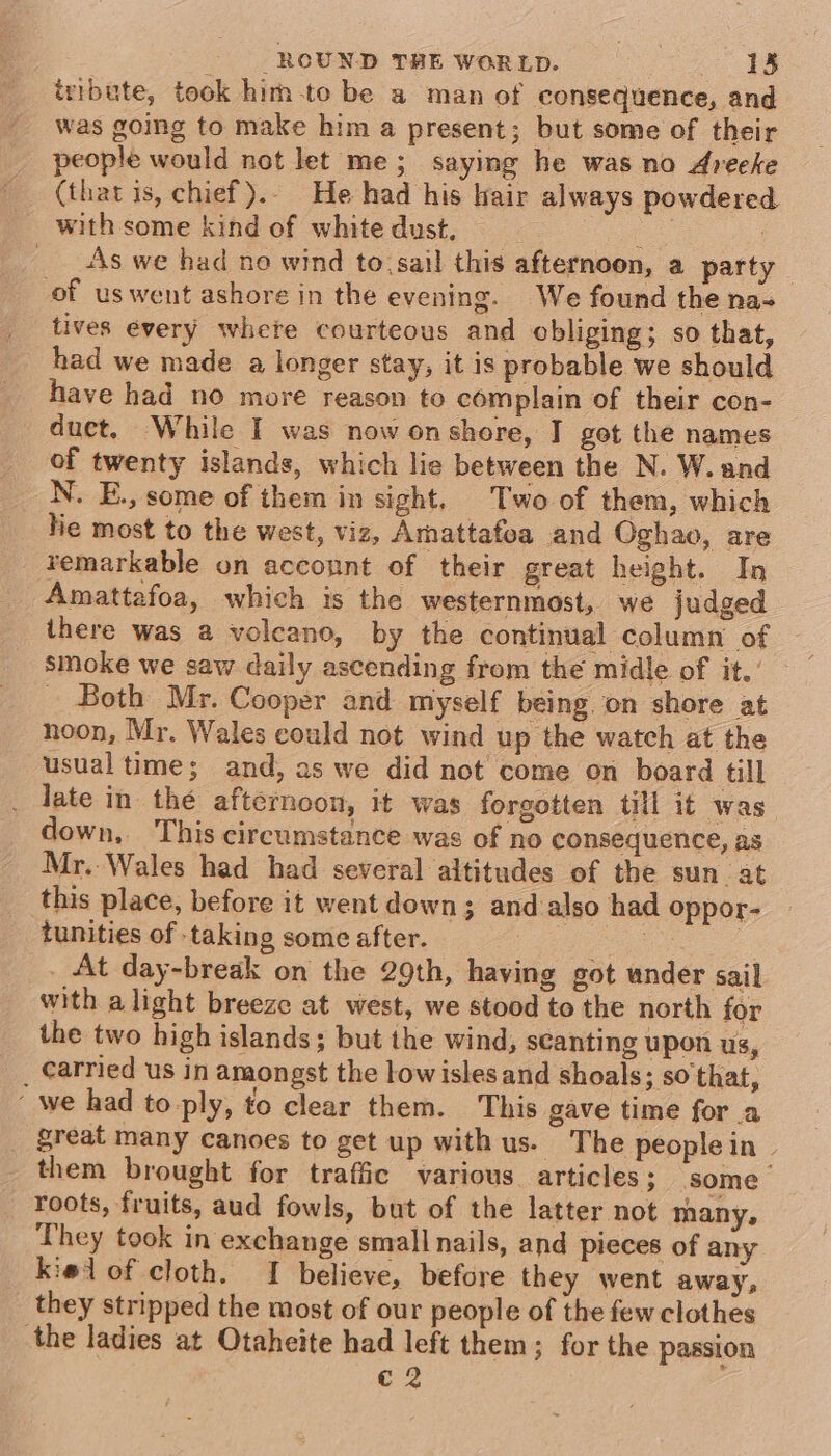 izibute, took him to be a man of consequence, and was going to make him a present; but some of their people would not let me; saying he was no Areeke (that is, chief). He had his hair always powdered with some kind of white dust. fee | ___ As we had no wind to, sail this afternoon, a party of uswent ashore in the evening. We found the na-~ tives every where courteous and obliging; so that, had we made a longer stay, it is probable we should have had no more reason to complain of their con- duct, While I was now onshore, I got the names of twenty islands, which lie between the N. W. and N. E., some of them in sight. Two of them, which lie most to the west, viz, Amattafoa and Oghao, are remarkable on account of their great height. In Amattafoa, which is the westernmost, we judged there was a voleano, by the continual column of smoke we saw daily ascending from the midle of it.’ - Both Mr. Cooper and myself being on shore at noon, Mr. Wales could not wind up the watch at the usual time; and, as we did not come on board till late in thé afternoon, it was forgotten till it was down, ‘This circumstance was of no consequence, as Mr. Wales had had several altitudes of the sun. at this place, before it went down; and also had oppor- tunities of taking some after. oe . At day-break on the 29th, having got under sail with alight breeze at west, we stood to the north for the two high islands; but the wind, scanting upon us, _ Carried us in amongst the lowisles and shoals; so that, ‘we had to-ply, to clear them. This gave time for a great many canoes to get up with us. The peoplein— them brought for traffic various articles; some’ roots, fruits, aud fowls, but of the latter not many, They took in exchange small nails, and pieces of any kielof cloth. I believe, before they went away, they stripped the most of our people of the few clothes the ladies at Otaheite had left them; for the passion c 2