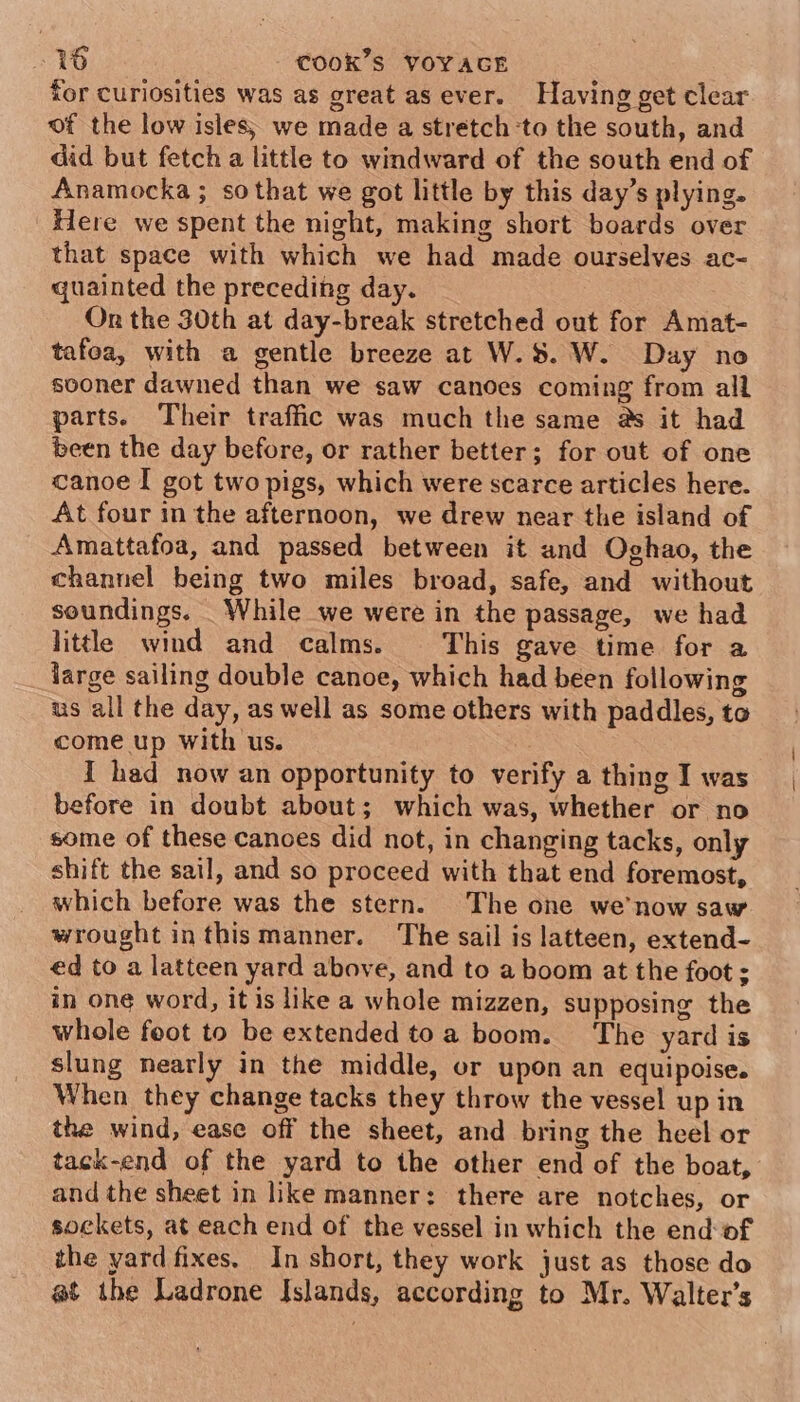 for curiosities was as great as ever. Having get clear of the low isles; we made a stretch ‘to the south, and did but fetch a little to windward of the south end of Anamocka ; sothat we got little by this day’s plying. Here we spent the night, making short boards over that space with which we had made ourselves ac- quainted the preceding day. On the 30th at day-break stretched out for Amat- tafoa, with a gentle breeze at W.S. W. Day no sooner dawned than we saw canoes coming from all parts. Their traffic was much the same as it had been the day before, or rather better; for out of one canoe I got two pigs, which were scarce articles here. At four in the afternoon, we drew near the island of Amattafoa, and passed between it and Oghao, the channel being two miles broad, safe, and without soundings. While we were in the passage, we had little wind and calms. This gave time for a large sailing double canoe, which had been following us all the day, as well as some others with paddles, to come up With us. I had now an opportunity to verify a thing I was before in doubt about; which was, whether or no some of these canoes did not, in changing tacks, only shift the sail, and so proceed with that end foremost, which before was the stern. The one we’now saw wrought inthismanner. The sail is latteen, extend- ed to a latteen yard above, and to a boom at the foot ; in one word, it is like a whole mizzen, supposing the whole foot to be extended toa boom. ‘The yard is slung nearly in the middle, or upon an equipoise. When they change tacks they throw the vessel up in the wind, ease off the sheet, and bring the heel or tack-end of the yard to the other end of the boat, and the sheet in like manner: there are notches, or sockets, at each end of the vessel in which the end: of the yard fixes. In short, they work just as those do @t the Ladrone Islands, according to Mr. Walter’s