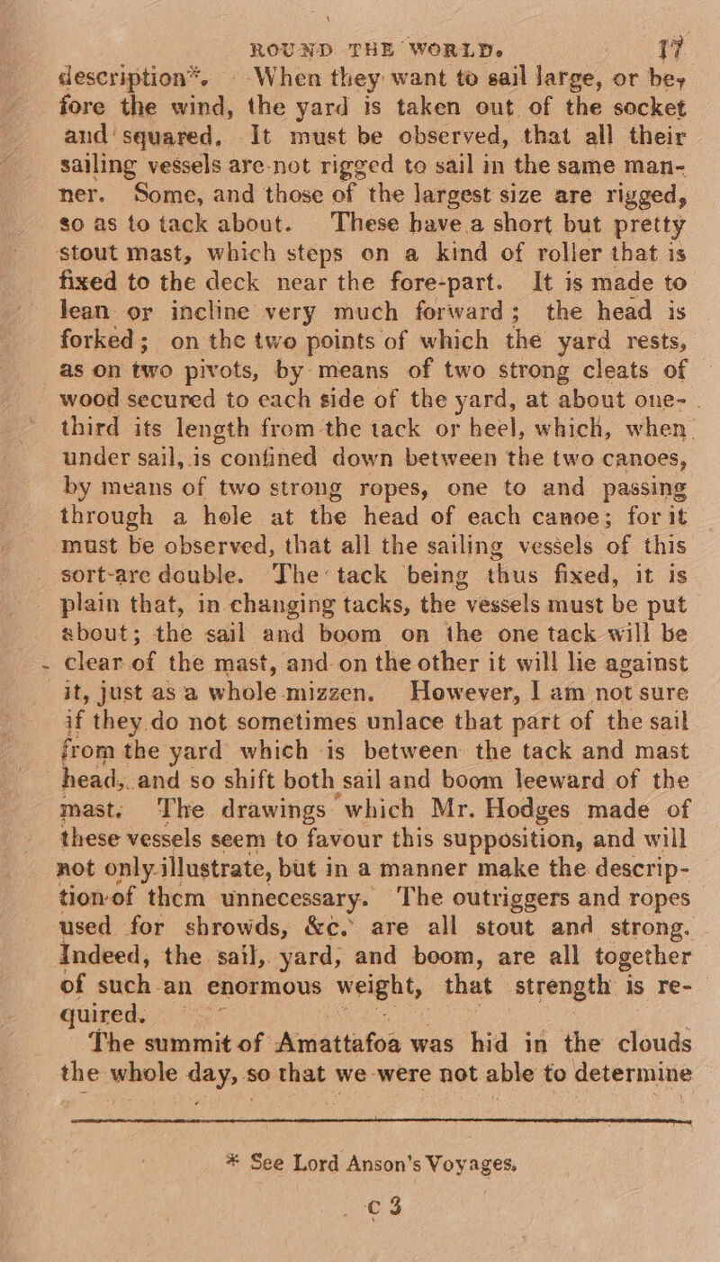 description*. When they want to sail large, or bey fore the wind, the yard is taken out of the socket and'squared. It must be observed, that all their sailing vessels are-not rigged to sail in the same man- ner. Some, and those of the largest size are rigged, so as to tack about. These have a short but pretty stout mast, which steps on a kind of roller that is fixed to the deck near the fore-part. It is made to Jean oy incline very much forward; the head is forked; on the two points of which the yard rests, as on two pivots, by means of two strong cleats of wood secured to each side of the yard, at about one-. third its length from the tack or heel, which, when. under sail, is confined down between the two canoes, by means of two strong ropes, one to and passing through a hole at the head of each canoe; for it ‘must be observed, that all the sailing vessels of this sort-are double. The tack being thus fixed, it is _ plain that, in changing tacks, the vessels must be put about; the sail and boom on the one tack will be clear of the mast, and on the other it will lie against it, just asa whole mizzen. However, I am not sure if they do not sometimes unlace that part of the sail from the yard which is between the tack and mast head. and so shift both sail and boom leeward of the mast: The drawings which Mr. Hodges made of these vessels seem to favour this supposition, and will not only. illustrate, but in a manner make the descrip- tionof them unnecessary. The outriggers and ropes used for shrowds, &amp;c. are all stout and strong. Indeed, the sail, yard, and boom, are all together of such an enormous weight, that strength is re-_ quired. ie The summit of Amattafoa was hid in the clouds the whole day, so that we were not able to determine * See Lord Anson’s Voyages,