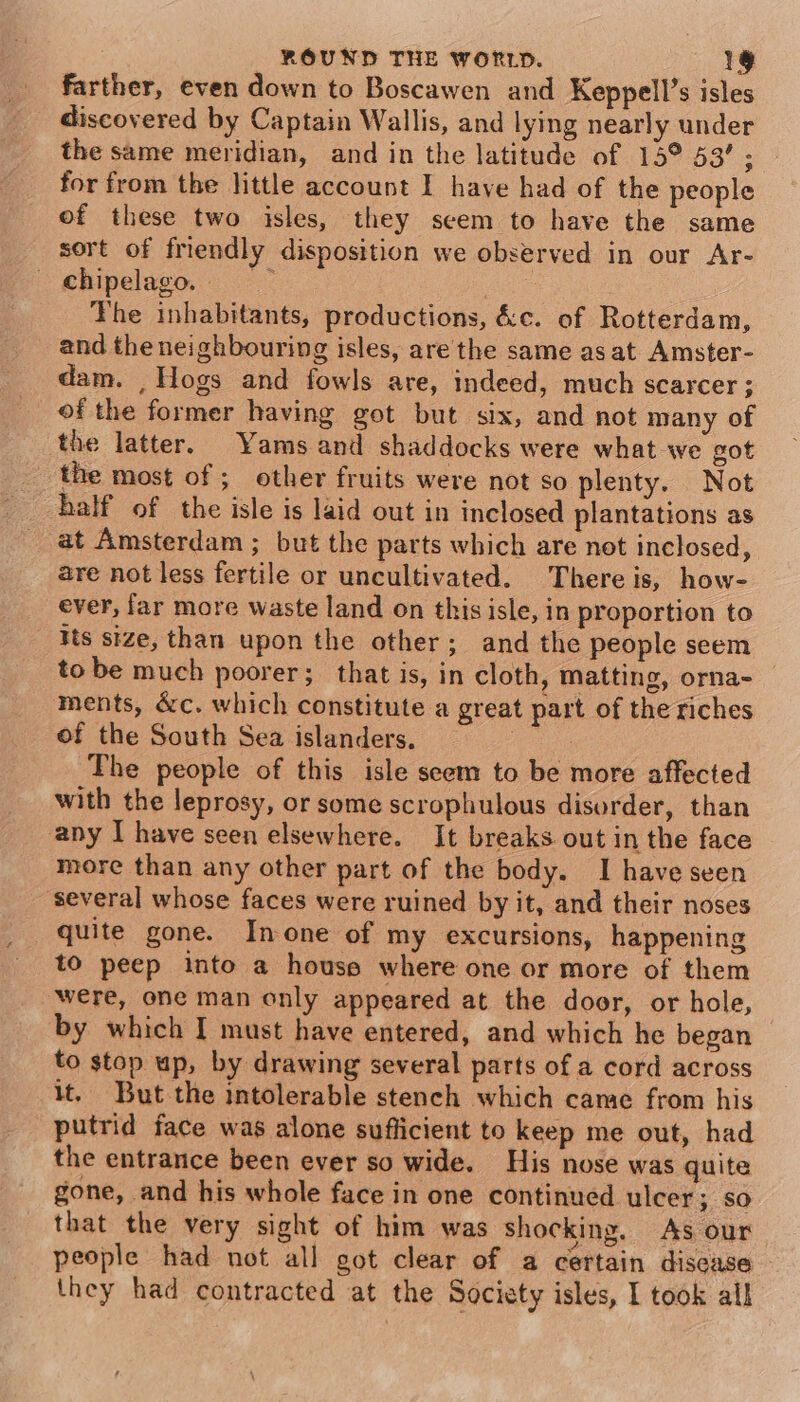 farther, even down to Boscawen and Keppell’s isles discovered by Captain Wallis, and lying nearly under the same meridian, and in the latitude of 15° 53’ ; for from the little account I have had of the people of these two isles, they seem to have the same sort of friendly disposition we observed in our Ar- - chipelago. : The inhabitants, productions, &amp;c. of Rotterdam, and the neighbouring isles, are the same as at Amster- dam. , Hogs and fowls are, indeed, much scarcer; of the former having got but six, and not many of the latter. Yams and shaddocks were what we got the most of ; other fruits were not so plenty. Not half of the isle is laid out in inclosed plantations as at Amsterdam; but the parts which are not inclosed, are not less fertile or uncultivated. There is, how- ever, far more waste land on thisisle, in proportion to is size, than upon the other; and the people seem tobe much poorer; that is, in cloth, matting, orna- ments, &amp;c. which constitute a great part of the riches of the South Sea islanders. pee The people of this isle seem to be more affected with the leprosy, or some scrophulous disorder, than any I have seen elsewhere. It breaks out in the face more than any other part of the body. I have seen ‘several whose faces were ruined by it, and their noses quite gone. Inone of my excursions, happening to peep into a house where one or more of them were, one man only appeared at the door, or hole, by which I must have entered, and which he began to stop up, by drawing several parts of a cord across it. But the intolerable stench which came from his putrid face was alone sufficient to keep me out, had the entrance been ever so wide. His nose was quite gone, and his whole face in one continued ulcer ; so that the very sight of him was Shocking. As our people had not all got clear of a certain discase they had contracted at the Society isles, I took all