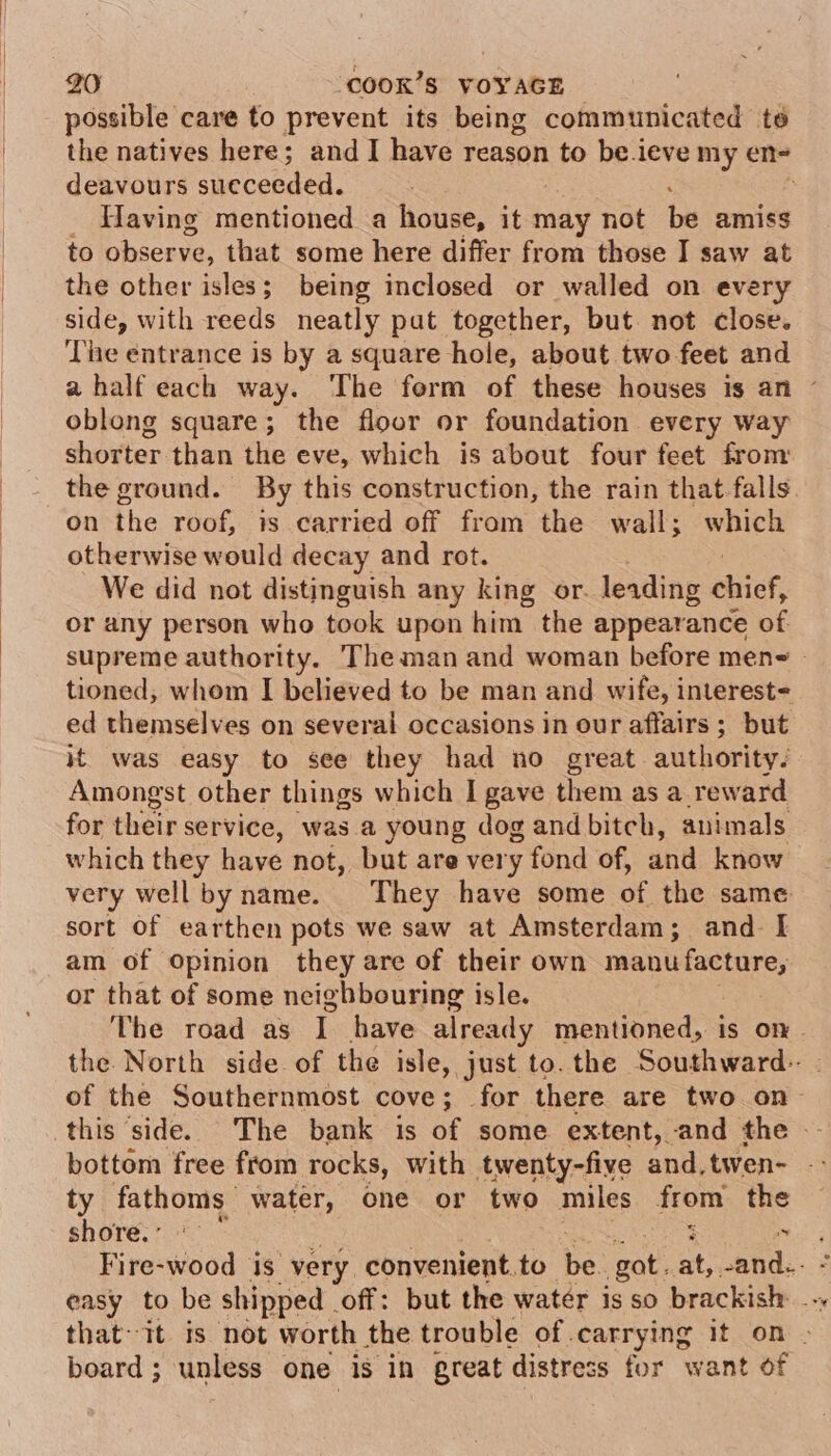 possible care to prevent its being communicated te the natives here; and I have reason to be.ieve my en- deavours sueceeded. _ Having mentioned a house, it may not bs amiss to Discena: that some here differ from those I saw at the other isles; being inclosed or walled on every side, with reeds neatly pat together, but not close. The entrance is by a square hole, about two feet and a half each way. ‘The form of these houses is an © oblong square; the floor or foundation every way shorter than the eve, which is about four feet from the ground. By this construction, the rain that falls. on the roof, is carried off from the wall; which otherwise would decay and rot. We did not distinguish any king or. leading shiek: or any person who took upon him the appearance of supreme authority. Theman and woman before meng | tioned, whom I believed to be man and wife, interest- ed themselves on several occasions in our affairs ; but it’ was easy to see they had no great authority. Amongst other things which I gave them as a reward for their service, was a young dog and bitch, animals which they have not, but are very fond of, and know very wellbyname. They have some of the same sort of earthen pots we saw at Amsterdam; and. I am of Opinion they are of their own agin or that of some neighbouring isle. The road as t have already mentioned, is on. the North side of the isle, just to. the Southward-. of the Southernmost cove; for there are two on- this side. The bank is of some extent, and the — bottom free from rocks, with twenty-five and, twen- - ty fathoms water, one or two miles from the shore.’ See Fire-wood is very convenient. to he gat. at, cand. : easy to be shipped - ‘off: but the watér is so brackish: . that it is not worth the trouble of carrying it on . board ; unless one is in great distress for want of