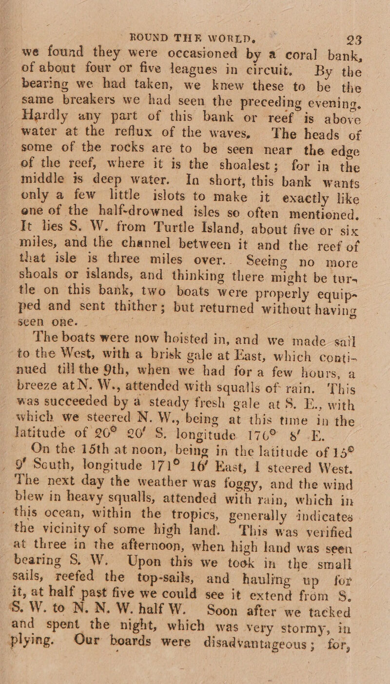 of about four or five leagues in circuit. By the bearing we had taken, we knew these to be the same breakers we had seen the preceding evening, Hardly any part of this bank or reef is above water at the reflux of the waves, The heads of some of the rocks are to be seen near the edge of the reef, where it is the shoalest; for in the middle is deep water. Ina short, this bank wants only a few little islots to make it exactly like _ ene of the half-drowned isles so often mentioned, It lies S. W. from Turtle Island, about five or six miles, and the channel between it and the reef of that isle is three miles over.. Seeing no more shoals or islands, and thinking there might be tur- tle on this bank, two boats were properly equip- ped and sent thither; but returned without having seen one. - The boats were now hoisted in, and we made sail to the West, with a brisk gale at East, which conti- nued tillthe 9th, when we had fora few hours, a breeze at N. W., attended with squalls of: rain. This was succeeded by a steady fresh gale at S. E., with which we steered N. W., being at this time in the latitude of 20° 20’ S. longitude 176° 8! -E. On the 15th at noon, being in the latitude of 15° _ 9 Scuth, longitude 171° 16’ East, I steered West. The next day the weather was foggy, and the wind blew in heavy squalls, attended with rain, which in - this ocean, within the tropics, generally indicates the vicinity of some high land. This was verified at three in the afternoon, when high land was seen bearing 8S. W. Upon this we took in the small sails, reefed the top-sails, and hauling up for it, at half past five we could see it extend from S, S. W. to N. N. W. half W. Soon after we tacked and spent the night, which was very stormy, in plying. Our boards were disadvantageous ; for,