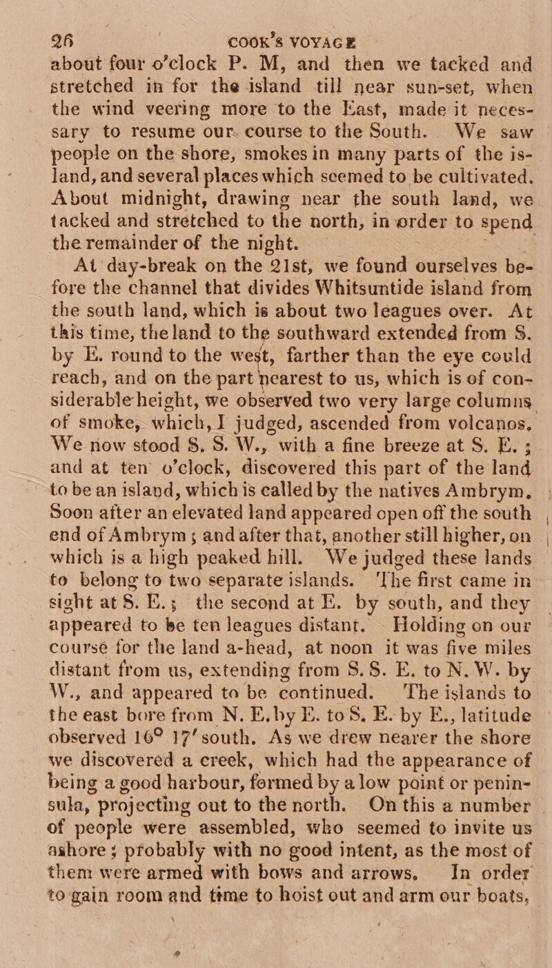 about four o’clock P. M, and then we tacked and stretched in for the island till near sun-set, when the wind veering more to the East, made it neces- sary to resume our. course to the South. We saw people on the shore, smokes in many parts of the is- land, and several places which scemed to be cultivated. About midnight, drawing near the south land, we tacked and stretched to the north, in order to spend the remainder of the night. | At day-break on the 2Ist, we found ourselves be- fore the channel that divides Whitsuntide island from the south land, which is about two leagues over. At this time, the land to the southward extended from S. by I. round to the west, farther than the eye could reach, and on the pele to us, which is of con- siderable height, we observed two very large columns of smoke, which, ] judged, ascended from volcanos. We now stood §. S. W., with a fine breeze at S. E. ; and at ten o’clock, discovered this part of the land to be an island, which is called by the natives Ambrym, Soon after an elevated land appeared open off the south end of Ambrym; and after that, another still higher, on which is a high peaked hill. We judged these lands to belong to two separate islands. ‘The first came in sight at 8. E.; the second at E. by south, and they appeared to be ten leagues distant. _ Holding on our course for the land a-head, at noon it was five miles distant from us, extending from 8.$. E. to N. W. by W., and appeared to be continued. ‘The islands to the east bore from N. E.by E. toS. E. by E., latitude observed 16° 17’ south. As we drew nearer the shore we discovered a creek, which had the appearance of being a good harbour, formed by alow point or penin- sula, projecting out to the north. On this a number of people were assembled, wko seemed to invite us ashore ; probably with no good intent, as the most of them were armed with bows and arrows, In order to gain room and ttme to hoist out and arm our boats,