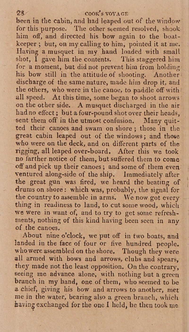 been in the cabin, and had leaped out of the window for this purpose. ‘The other seemed resolved, shook him off, and directed his bow again to the boat- keeper ; but, on my calling to him, pointed it at me. Having a musquet in my hand loaded with small shot, I gave him the contents. This staggered him for a moment, but did not prevent him from holding discharge of the same nature, made him drop it, and on the other side. A musquet discharged in the air hadno effect; but a four-pound shot over their heads, ‘sent them off in the utmost confusion. Many quit- ted their canoes and swam on shore; those in the great cabin leaped out of the windows; and those who were on the deck, and on different parts of the no farther notice of them, but suffered them to come ventured along-side of the ship. Immediately after the great gun was fired, we heard the beating of drums on shore: which was, probably, the signal for the country to assemble in arms. We now got every thing in readiness to land, to cut some wood, which we were in want of, and to try to get some refresh~ ments, nothing of this kind having been seen in any of the canoes. About nine o’clock, we put off in two boats, and landed in the face of four or five hundred people. who were assembled on the shore. Though they were all armed with bows and arrows, clubs and spears, they made not the least opposition, On the contrary, secing me advance alone, with nothing but a green branch in my hand, one of them, who seemed to be a chief, giving his bow and arrows to another, met me in the water, bearing also a green branch, which having exchanged for the onc I held, he then took me | |