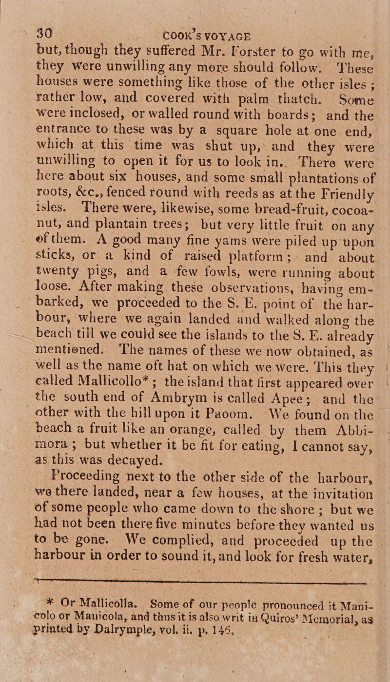 but, though they suffered Mr. Forster to go with me, they were unwilling any more should follow, These houses were something like those of the other isles ; rather low, and covered with palm thatch. Some were inclosed, or walled round with boards; and the entrance to these was by a square hole at one end, which at this time was shut up,’ and they were unwilling to open it for us to look in. There were here about six houses, and some small plantations of roots, &amp;c., fenced round with reeds as at the Friendly isles. There were, likewise, some bread-fruit, cocoa- efthem. A good many fine yams were piled up upon sticks, or a kind of raised platform; and about twenty pigs, and a few fowls, were running about loose. After making these observations, having em- barked, we proceeded to the S. E. point of the har- bour, where we again landed and walked along the beach till we could see the islands to the S. E. already mentioned. The names of these we now obtained, as well as the name oft hat on which we were. This they called Mallicollo* ; the island that frst appeared over the south end of Ambrym is called Apee; and the other with the hillupon it Paoom. We found on the beach a fruit like an orange, called by them Abbi- mora ; but whether it be fit for eating, 1 cannot say, as this was decayed. | Proceeding next to the other side of the harbour, we there landed, near a few houses, at the invitation of some people who came down to the shore ; but we had not been there five minutes before they wanted us to be gone. We complied, and proceeded up the harbour in order to sound it, and look for fresh water, ap ari pietin acinil inne Sanltneda hentai pepe elie a epee y in thy nestle oe * Or Mallicolla. Some of our people pronounced it Mani- colo or Manicola, and thus it is also writ in Quiros? Memorial, ag printed by Dalrymple, vol. ii. p. 146,