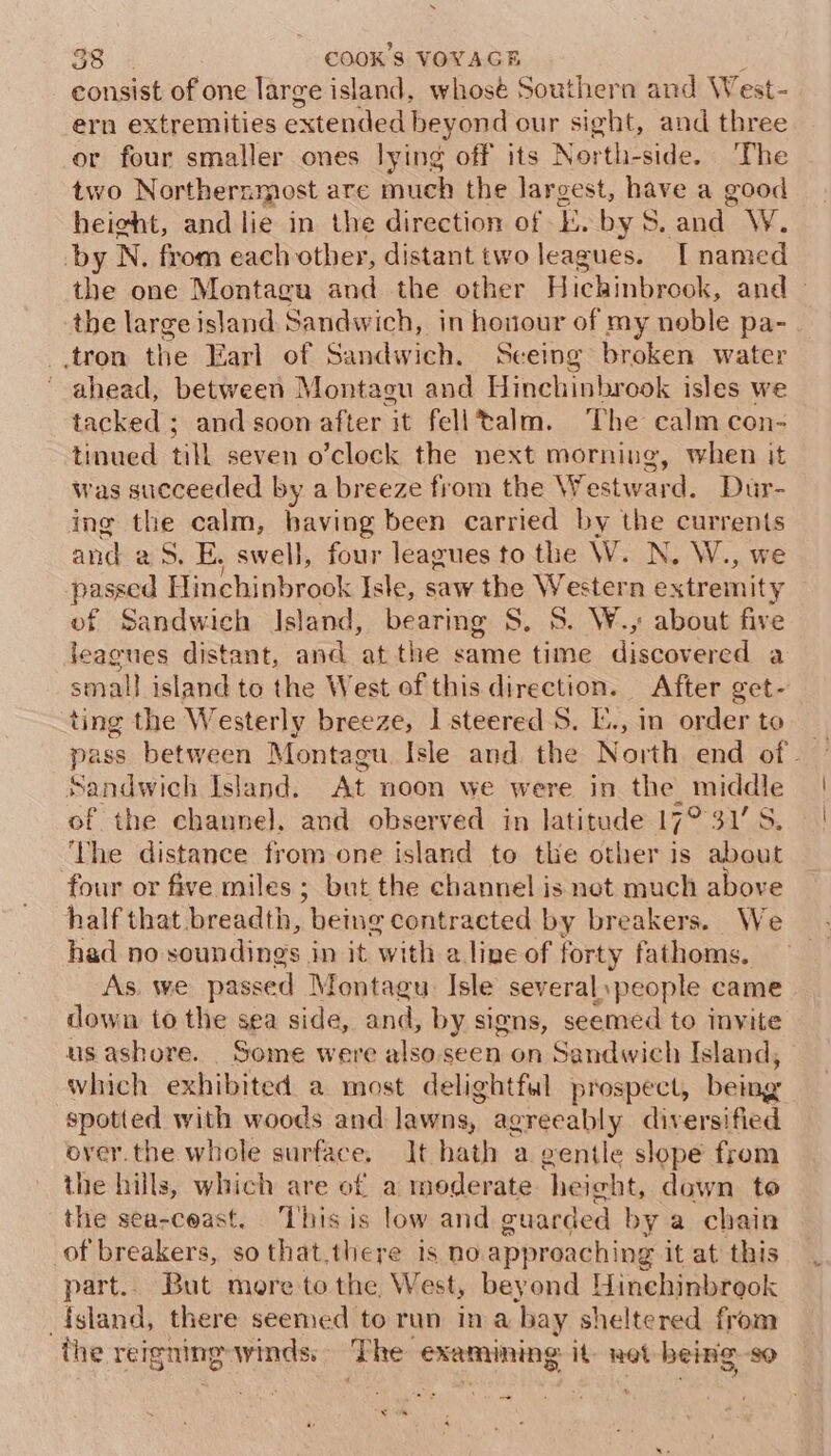 consist of one large island, whosé Southern and West- ern extremities extended beyond our sight, and three or four smaller ones lying off its North-side. The two Northernmost are much the largest, have a good height, and lie in the direction of E. by S. and W. by N. from each other, distant two leagues. [ named the one Montaga ad the other Hichinbrook, and — the large island Sandwich, in honour of my noble pa- .tron the Earl of Sandwich. Seeing broken water ahead, between Montagu and Hinchinbrook isles we tacked ; and soon after it felltalm. The calm con- tinued till seven o’clock the next morning, when it was succeeded by a breeze from the Westward. Dur- ing the calm, having been carried by the ne and aS. E, swell, four leagues to the W. N. W., be ssed Hinchinbrook Isle, saw the Western Nes ed Sandwich Island, bearing S. S. W., about five set distant, and atthe same time A bated dh a small island to the West of this direction. After get- ting the Westerly breeze, I steered 5. I, in order to — pass between Montagu Isle and the North end of. Sandwich Island. At noon we were in the middle of the channel. and observed in latitude 17° 31'S ‘he distance from one island to the other . about four or five miles ; but the channel is not much above half that breadth, being contracted by breakers. We had no soundings in it with a line of forty fathoms. As. we passed Montagu: Isle severalspeople came down to the sea side, and, by signs, seemed to invite us ashore. Some were also seen on Sandwich Island, which exhibited a most delightful prospect, being spotted with woods and lawns, agreeably diversified over.the whole surface. It hath a gentle slope from the hills, which are of a moderate height, dawn te the sea-ceast. This is low and cuarded by a chain of breakers, sothat.there is no approaching it at this part. But more tothe West, beyond Hinchinbrook island, there seemed to run ina bay sheltered from the reigning winds: The examining it: net being so