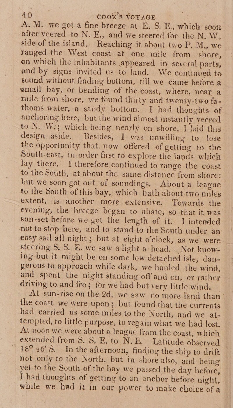 A. M. we got a fine breeze at E. S. E., which soon after veered to N. E., and we steered for the N. W. side of the island. Reaching it about two P. M, we ranged the West coast at one mile from shore, on which the inhabitants appeared in several parts, and by signs invited us to land. We continued to sound without finding bottom, till we came before a small bay, or bending of the coast, where, near a mile from shore, we found thirty and twenty-two fa- thoms water, a sandy bottom. I had thoughts of anchoring here, but the wind almost instantly veered to N. W.; which being nearly on shore, I laid this design aside. Besides, I was unwilling to. lose the opportunity that. now offered of getting to the South-east, in order first to explore the lands which lay there. I therefore continued to range the coast to the South, at about the same distance from shore: but we soon got out of soundings. About a league to the South of this bay, which hath about two miles extent, is another more extensive. Towards the evening, the breeze began to abate; so that it was sun-set before we got the length of it. 1 intended not to stop here, and to stand to the South under an easy sail all night ; but at eight o’clock, as we were steering S. 5, KE. we saw alight a head. Not know- ing but it might be on some low detached isle, dan- gerous to approach while dark, we hauled the wind, and spent the night standing off'and on, or rather driving to and fro; for we had but very little wind. At sun-rise on the 2d, we saw no more land than the coast we were upon; but’ found that the currents had carried us some miles to the North, and we at- tempted, to little purpose, to regain what we had lost. At noon we were about a league from the coast, which extended from 8. 8. E. to N.E. Latitude observed 18° 46'S. In the afternoon, finding the ship to drift not only to the North, but in shore also, and being yet to the South of the bay we passed the day before, 1 had thoughts of getting to an anchor before night, while we had it in our power to make choice of a.