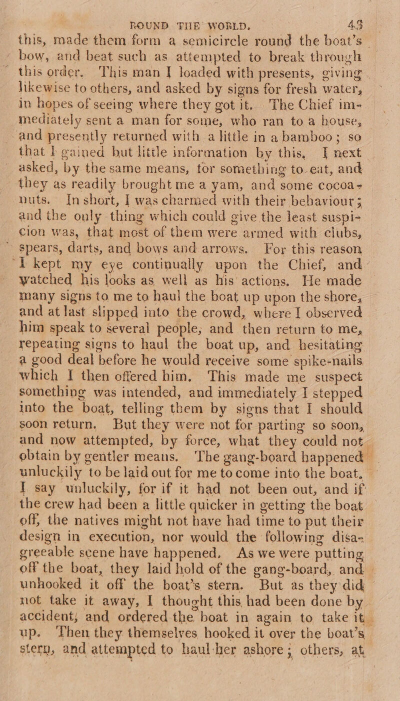 _ bow, and beat such as attempted to break through this order, This man | loaded with presents, giving | likewise to others, and asked by signs for fresh water, in hopes of seeing where they got it. The Chief im- mediately sent a man for some, who ran to a house, and presently returned with a little in a bamboo; so that I gained but little information by this, | next asked, by the same means, for something to eat, and they as readily brought me a yam, and some cocoa- nuts. Inshort, | was charmed with their bebaviour 3 and the only thing which could give the least suspi- cion was, that mest of them were armed with clubs, ~ spears, darts, and bows and arrows. For this reason ‘I kept my eye continually upon the Chief, and watched his looks as well as his actions. He made many signs to me to haul the boat up upon the shore, and at last slipped into the crowd, where I observed him speak to several people; and then return to me, repeating signs to haul the boat up, and hesitating a good deal before he would receive some spike-nails which I then offered him. This made me suspect something was intended, and immediately I stepped into the boat, telling them by signs that I should soon return, But they were not for parting so soon, and now attempted, by force, what they could not. obtain by gentler means. The gang-board happened — unluckily to be laid out for me to come into the boat. ~ I say unluckily, for if it had not been out, and if the crew had been a little quicker in getting the boat off, the natives might not have had time to put their design in execution, nor would the following disa- greeable scene have happened. As we were putting off the boat, they laid hold of the gang-board, and unhooked it off the boat’s stern. But as they did not take it away, I thought this had been done by . accident, and ordered the boat in again to take it. up. Then they themselves hooked it over the boat’s stern, and attempted to haul-her ashore; others, at,