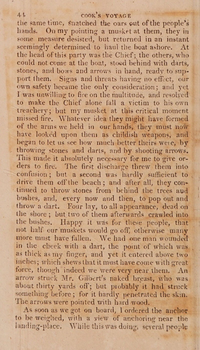 the same time, snatched the oars out of the people's s hands. Onmy pointing a musket at them, they in some measure desisted, but returned in an instant seemingly determined to haul the boat ashore. At the head of this party was the Chief; the others, who could not come at the boat, stood Sona with darts, stones, and bows and arrows in hand, ready to sup- own safety became the only consideration ; and yet I was unwilling to fire on the multitude, and resolyed to make the Chief alone fall a victim to his own treachery; but my musket at this critical. moment missed fire, Whatever idea they might have formed of the arms we held in eur hands, throwing stones and darts, and by shooting arrows. This made it absolutely necessary for me to give or- ders to fire. The firs discharge threw them into drive them off the beach ; and after all, they con- “tinued to throw stones fom behind the trees and bushes, and, every now and then, to pop out and throw a dart. Four lay, to all appearance, dead on the bushes. Happy it was for these people, that not half our muskets would go off; otherwise mary more must have fallen. We had one man wounded as thick as my finger, and yet it entered above two inches; which shows that it must have come with ereat arrow struck Mr, Gilbert’s naked breast, who was about thirty yards off; but probably it had strack something before ; for ‘it hardly penetrated the skin. ‘The arrows were pointed with hard -waod. to be weighed, with a view id anchoring near the 4