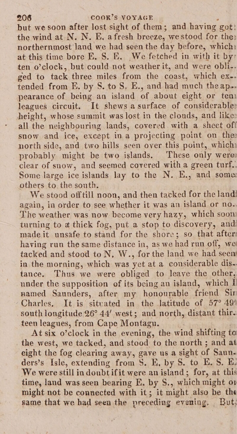 but we soon after 1m sight of them; and having got: the wind at N. N. Ei. afresh breeze, we stood fer the: northernmost land we had seen the day before, which: at this time bore E. S. EK. We fetched in with it by ten o’clock, but could not weather it, and were obli-. ged to tack three miles from the coast, which ex-- tended from EK. by S. to 8. E., and had much theaps. pearance of being an island of about eight or tem leagues circuit. It shews a surface of considerabler height, whose summit was lost in the clouds, and like» all the neighbouring lands, covered with a sheet off snow and ice, except ina projecting point on thes north side, and two hills seen over this point, which) probably might be two islands. These only were: clear of snow, and seemed covered with a green turf,. Some large ice islands lay to the N. E., and some: others to. the south. We stood off till noon, and then tacked for the Jandi again, in order to see whether it was an island or no. The weather was now become very hazy, which soon turning to a thick fog, put a stop to discovery, and made it unsafe to stand for the shore; so that after: having run the same distance in, as we had run off, wel tacked and stood to N, W., for the land we had seen' in the morning, which was yet at a considerable dis-. tance. Thus we were obliged to leave the other, under the supposition of its being an island, which it named Saunders, after my honourable friend Sir Charles, It is sitvated in the latitude of 57° 494 south longitude 26° 44’ west; and north, distant thir. teen leagues, from Cape Montagu. At six o’clock in the evening, the wind shifting to the west, we tacked, and stood to the north ; and at eight the fog clearing away, gave us a sight of Saun- ders’s Isle, extending from S. K, by S. to BE. S. KE, We were still indoubtifit were anisland; for, at this time, land was seen bearing E. by S., which might op might not be connected with it; it might also be the same that we had seen the preceding evening. _ But: